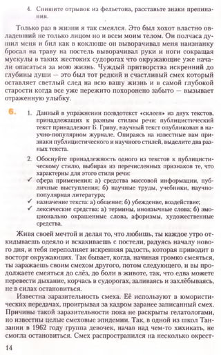4. Спишите отрывок из фельетона, расставьте знаки препина-
ния.
Только раз в жизни я так смеялся. Это был хохот властно ов-
ладевший не только лицом но и всем моим телом. Он полчаса ду-
шил меня и бил как в коклюше он выворачивал меня наизнанку
бросал на траву на постель выворачивал руки и ноги сокращая
мускулы в таких жестоких судорогах что окружающие уже нача-
ли опасаться за мою жизнь. Чуждый притворства искренний до
глубины души —это был тот редкий и счастливый смех который
оставляет светлый след на всю вашу жизнь и в самой глубокой
старости когда все уже пережито похоронено забыто —вызывает
отраженную улыбку.
Данный в упражнении псевдотекст «склеен» из двух текстов,
принадлежащих к разным стилям речи: публицистический
текст принадлежит Б. Гриву, научный текст опубликован в на-
учно-популярном журнале. Опираясь на известные вам при-
знаки публицистического инаучногостилей, выделитедвараз-
ных текста.
Обоснуйте принадлежность одного из текстов к публицисти-
ческому стилю, выбирая из перечисленных признаков те, что
характерны для этого стиля речи:
сфера применения: а) средства массовой информации, пуб-
личные выступления; б) научные труды, учебники, научно-
популярная литература;
назначение текста: а) общение; б) убеждение, воздействие;
лексические средства: а) термины, иноязычные слова; б) эмо-
ционально окрашенные слова, афоризмы, художественные
средства.
Живя своей мечтой и делая то, что любишь, ты каждое утро от-
кидываешь одеяло и вскакиваешь с постели, радуясь началу ново-
го дня, и тебя переполняет искренняя радость, которая приводит в
восторг окружающих. Так бывает, когда, начиная громко смеяться,
ты заражаешь своим смехом другого, потом следующего, и вы про-
должаете смеяться до слёз, до боли в животе, так, что едва можете
перевести дыхание, корчась в судорогах, заливаясь и захлёбываясь,
не в силах остановиться.
Известна заразительность смеха. Её используют в юмористи-
ческих передачах, проигрывая за кадром заранее записанный смех.
Причины такой заразительности пока не раскрыты гелатологами,
но известны целые смеховые эпидемии. Так, в одной из школ Тан-
зании в 1962 году группа девочек, начав над чем-то хихикать, не
смогла остановиться. Смех распространился на несколько окрест-
14
 