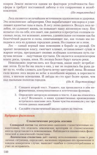 покров Земли является одним из факторов устойчивости био-
сферы и требует постоянной заботы о его сохранении и возоб-
новлении.
(По энциклопедии)
Леса являются величайшим источником вдохновения и здоровья.
Это исполинские лаборатории. Они вырабатывают кислород и улав-
ливают ядовитые газы и пыль. Влесу легко дышится. Воздух леса це-
лебен, он удлиняет жизнь, он повышает нашу жизненную силу. Кто
испытал это на себе, кто знает, как дышится в прогретых солнцем со-
сновых лесах, тот вспомнит, конечно, удивительное состояние как бы
безотчётной радости и силы, охватывающее нас, как только мы по-
падаем в леса из душных городских домов. Но главное не в этом.
Лес —самый верный наш помощник в борьбе за урожай. Он
хранит почвенную влагу, смягчает климат, останавливает сухие и
жаркие ветры, преграждает своими зелёными плотинами путь сы-
пучим пескам —лазутчикам пустыни. Он является конденсатором
влаги: росы, тумана, инея. Из лесных болот берут начало реки.
Невозможно перечислить все бедствия, какие несёт истребле-
ние лесов. Если бы вы знали о них, у вас не поднялась бы рука да-
же на то, чтобы сломать для букета ветку цветущей липы. Великая
сила жизни леса видна во всём: в колебании вершин, в пересвисте
птиц, в мягком освещении. И звёзды во сто крат более яркие, чем
над пыльным пологом городов.
(По К. Паустовскому)
2. Спишите второй текст. Укажите, как проявляются в нём ин-
формативная, коммуникативная и эстетическая функции.
3. Определите авторскуюпозицию в тексте. Акак вы относитесь
к лесу? Вспомните, в каких художественных произведениях
встречалось описаниелеса. Какие чувствавозникали у вас при
чтении данных описаний?
4. Сделайте стилистический анализ одного из текстов.
140
Стилистические ресурсы лексики
Словарный состав так интенсивно наполнен стилистическими по­
казателями, что отделить лексические категории от стилистических
иногда представляется невозможным. Наблюдается взаимосвязь фоне­
тической и лексической стилистики.
Лексическая стилистика даёт оценку использованию слова в раз­
личных ситуациях, определяет, насколько оправдано его применение в
каждом конкретном случае, выявляет ошибки в словоупотреблении и
учит их исправлять.
 