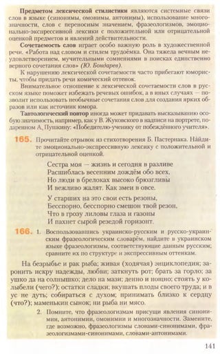 141
Предметом лексической стилистики являются системные связи
слов в языке (синонимы, омонимы, антонимы), использование много-
значности, слов с переносным значением, фразеологизмов, эмоцио-
нально-экспрессивной лексики с положительной или отрицательной
оценкой предметов и явлений действительности.
Сочетаемость слов играет особо важную роль в художественной
речи. «Работа над словом и стилем трудоёмка. Она тяжела вечным не-
удовлетворением, мучительными сомнениями в поисках единственно
верного сочетания слов» (Ю. Бондарев).
К нарушению лексической сочетаемости часто прибегают юморис-
ты, чтобы придать речи комический оттенок.
Внимательное отношение к лексической сочетаемости слов в рус-
ском языке поможет избежать речевых ошибок, а в иных случаях —по-
зволит использовать необычные сочетания слов для создания ярких об-
разов или как источник юмора.
Тавтологический повтор иногда может придавать высказыванию осо-
бую значимость, например, как у В. Жуковского в надписи на портрете, по-
даренном А„Пушкину: «Победителю-ученику от побеждённого учителя».
Прочитайте отрывок из стихотворения Б. Пастернака. Найди-
те эмоционально-экспрессивную лексику с положительной и
отрицательной оценкой.
Сестра моя —жизнь и сегодня в разливе
Расшиблась весенним дождём обо всех,
Но люди в брелоках высоко брюзгливы
И вежливо жалят. Как змеи в овсе.
У старших на это свои есть резоны,
Бесспорно, бесспорно смешон твой резон,
Что в грозу лиловы глаза и газоны
И пахнет сырой резедой горизонт.
1. Воспользовавшись украинско-русским и русско-украин-
ским фразеологическим словарём, найдите в украинском
языке фразеологизмы, соответствующие данным русским;
сравните их по структуре и экспрессивным оттенкам.
На безрыбье и рак рыба; живая (ходячая) энциклопедия; за-
ронить искру надежды, любви; заткнуть рот; брать за горло; за
ушко да на солнышко; дело на мази; денно и нощно; стоять у ко-
лыбели (чего?); остатки сладки; вкушать плоды своего труда; и в
ус не дуть; собираться с духом; принимать близко к сердцу
(что?); маменькин сынок; ни рыба ни мясо.
2. Помните, что фразеологизмам присущи явления синони-
мии, антонимии, омонимии и многозначности. Замените,
где возможно, фразеологизмы словами-синонимами, фра-
зеологизмами-синонимами, словами-антонимами.
 