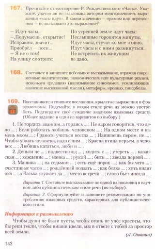 Восстановите и спишите пословицы, крылатые выражения и фра-
зеологизмы. Подумайте, в каком стиле речи их можно употре-
бить. Подтвердите своё суждение анализом языковых средств.
(Общее задание и один из вариантов по выбору.)
1. Не гордись званием, а гордись...; Ие даром говорится, что де-
ло ... ; Если работать любишь, человеком ... ; На одном месте и ка-
мень мхом ... ; Грамоте учиться всегда ... ; Напишешь пером, не ... ;
Чтобы узнать человека, надо с ним ...; Красна птица перьем, а чело-
век ...; Любишь кататься, люби и ....
2. Деньги не ... ; подвести под ... ; ходить с ... ; утереть ... ; казан-
ская ...; хождение ...; манна ...; рукой ...; бить ...; звезда первой ....
3. Машина ... ; на седьмом ... ; есть ещё порох ... ; как бы чего ... ;
счастливые часов ...; рождённый ползать ...; как белка ... ;хоть видит
око ...; а Васька слушает да...; место встречи ...; слово бьёт иногда....
Вариант 1. Составьте высказывание по одной из пословиц в науч-
ном либо публицистическом стиле речи (по выбору).
Вариант 2. Сформулируйте и запишите рекомендации по упо-
треблению языковых средств, характерных для публицистичес-
кого стиля.
Чтобы души не были пусты, чтобы огонь не унёс красоты, что-
бы реки текли, чтобы вишни цвели, мы в ответе с тобой за простор
всей земли. А
(Л. Ошанин)
142
Прочитайте стихотворение Р. Рождественского «Часы». Ука-
жите, удачно ли использована автором многозначность выра-
жения «часы идут». В каком значении —прямом или перенос-
ном —использовано это выражение?
Составьте и запишите небольшое высказывание, отражая совре-
менные политические, экономические или культурные реалии,
используя градацию (нанизывание синонимов, усиливающих
значение высказанной мысли), метафоры, иронию, гиперболы.
—Идут часы... По утренней земле идут часы:
—.Подумаешь, открытие! Неслышные торопятся минуты,
Исправны, значит... Идут часы, стучат ко мне в окно,
Приобрёл —носи... Идут часы и с ними разминуться,
—Я ие о том! Не встретить их живущим
На улицу смотрите: не дано.
 