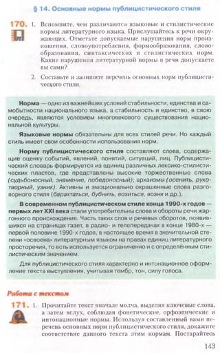 1. Прочитайте текст вначале молча, выделяя ключевые слова,
а затем вслух, соблюдая фонетические, орфоэпические и
интонационные нормы. Используя составленный вами пе-
речень основных норм публицистического стиля, докажите
соответствие данного текста этим нормам. Постарайтесь
143
1. Вспомните, чем различаются языковые и стилистические
нормы литературного языка. Прислушайтесь к речи окру-
жающих. Отметьте допускаемые нарушения норм произ-
ношения, словоупотребления, формообразования, слово-
образования, синтаксических и стилистических норм.
Какие нарушения литературной нормы в речи допускаете
вы сами?
2. Составьте и запишите перечень основных норм публицисти-
ческого стиля.
Норма — одно из важнейших условий стабильности, единства и са­
мобытности национального языка, а стабильность и единство, в свою
очередь, являются условием многовекового существования нацио­
нальной культуры.
Языковые нормы обязательны для всех стилей речи. Но каждый
стиль имеет свои особенности использования норм.
Норму публицистического стиля составляют слова, содержа­
щие оценку событий, явлений, понятий, ситуаций, лиц. Публицисти­
ческий словарь формируется из единиц различных лексико-стилисти­
ческих пластов, где представлены высокие торжественные слова
(судьбоносны й, знамение, победоносный)■, архаизмы (осенить, руко­
творный, узник). Активны и эмоционально окрашенные слова разго­
ворного стиля (барахтаться, бубнить, возиться, возня и др.).
В современном публицистическом стиле конца 1990-х годов —
первых лет XXI века стали употребительны слова и обороты речи жар­
гонного происхождения. Часть таких слов и речевых оборотов, появив­
шихся на страницах газет, в радио- и телепередачах в конце 1980-х —
первой половине 1990-х годов, в настоящее время в значительной сте­
пени «освоена» литературным языком на правах единиц литературного
просторечия, то есть используется ограниченно и с определённым сти­
листическим значением.
Для публицистического стиля характерно и интонационное оформ­
ление текста выступления, учитывая тембр, тон, силу голоса.
 