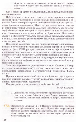 объяснить значение незнакомых слов, исходя из содержа-
ния текста. Сверьте своё толкование с данным в толковом
словаре.
Как и любое средство коммуникации, язык находится в посто-
янном изменении.
Наблюдаемые в последние годы тенденции перемен в лексике
связаны преимущественно с изменениями, происходящими в об-
ществе. Более всего расширился экономический словарь русского
языка (ипотека, ликвидность). Заметно пополнилась политическая
и административная лексика (саммит, электорат, губернатор,
мэр), большая часть которой —слова иностранного происхожде-
ния. Появились новые слова в области образования (богословие,
грант), в сфере культуры (диск-жокей, попса, гламур, клипмейкер),
в социальной лексике (менталитет). Получило распространение
слово-паразит как бы.
Изменения в обществе нередко приводят к значительным изме-
нениям в соотношении вариантов языковой нормы. В настоящее
время в сфере СМИ распространение прямого эфира привело к
проникновению диалектов, просторечия в транслируемую речь,
повысился темп и увеличилось количество ошибок и оговорок.
Характерной особенностью лингвокультурной ситуации явля-
ется преобладание неформальных кодов и так называемой ненор-
мативной лексики.
Заметно существенное упрощение языка при общении в Интер-
нете (в так называемом чате), где «как слышится, так и пишется» и
преобладают разговорные и стилистически сниженные формы
языка.
Проникновение сниженной лексики в бытовое, культурное и
научное общение вызывает тревогу социологов, психологов, линг-
вистов, преподавателей, родителей.
Как вы думаете, есть ли повод для беспокойства?
(По В. Белянину)
2. Докажите, что текст действительно принадлежит к публицис-
тическому стилю. Объясните употребление научных терми­
нов в тексте. Попытайтесь ответить на вопрос, поставленный
автором.
Просмотрите материал § 2 и 3. Назовите особенности языковых
средств публицистического стиля. Прочитайте теоретический
материал данного параграфа. Подумайте, что имеют общего и
чем отличаются языковые и стилистические нормы публицисти-
ческого стиля речи.
144
 