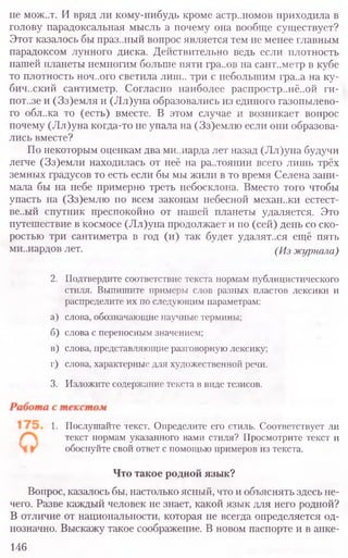 не мож..т. И вряд ли кому-нибудь кроме астр..номов приходила в
голову парадоксальная мысль а почему она вообще существует?
Этот казалось бы праз..ный вопрос является тем не менее главным
парадоксом лунного диска. Действительно ведь если плотность
нашей планеты немногим больше пяти гра..ов на сант..метр в кубе
то плотность ноч..ого светила лиш.. три с небольшим гра..а на ку-
бический сантиметр. Согласно наиболее распростр..нё..ой ги-
пот..зе и (Зз)емля и (Лл)уна образовались из единого газопылево-
го обл..ка то (есть) вместе. В этом случае и возникает вопрос
почему (Лл)уна когда-то не упала на (Зз)емлю если они образова-
лись вместе?
По некоторым оценкам два ми..иарда лет назад (Лл)уна будучи
легче (Зз)емли находилась от неё на ра..тоянии всего лишь трёх
земных градусов то есть если бы мы жили в то время Селена зани-
мала бы на небе примерно треть небосклона. Вместо того чтобы
упасть на (Зз)емлю по всем законам небесной механ..ки естест-
ве..ый спутник преспокойно от нашей планеты удаляется. Это
путешествие в космосе (Лл)уна продолжает и по (сей) день со ско-
ростью три сантиметра в год (и) так будет удаляться ещё пять
ми..иардов лет. (Из журнала)
2. Подтвердите соответствие текста нормам публицистического
стиля. Выпишите примеры слов разных пластов лексики и
распределите их по следующим параметрам:
а) слова, обозначающие научные термины;
б) слова с переносным значением;
в) слова, представляющие разговорную лексику;
г) слова, характерные для художественной речи.
3. Изложите содержание текста в виде тезисов.
1. Послушайте текст. Определите его стиль. Соответствует ли
текст нормам указанного вами стиля? Просмотрите текст и
обоснуйте свой ответ с помощью примеров из текста.
Что такое родной язык?
Вопрос, казалось бы, настолько ясный, что и объяснять здесь не-
чего. Разве каждый человек не знает, какой язык для него родной?
В отличие от национальности, которая не всегда определяется од-
нозначно. Выскажу такое соображение. В новом паспорте и в анке-
146
 