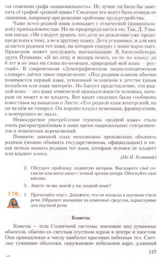 тах отменена графа «национальность». Не лучше ли было бы заме-
нить её графой «родной язык»? Сведения эти могут быть отнюдь не
лишними, например при решении проблемы трудоустройства.
Чаще всего родной язык совпадает с этнической (националь-
ной) принадлежностью. Но не предопределяется ею. Так, Д. Уша-
ков писал: «Не следует думать, что дети по рождению уже предо-
пределены к тому, а не к другому языку. Дети усваивают, и для них
делается родным тот язык, на котором говорят с ними взрослые».
Примером может послужить высказывание В. Кюхельбекера,
друга Пушкина: «Я по отцу и матери немец, но не по языку: до
6 лет я не знал ни слова по-немецки, природный мой язык —рус-
ский». В современном «Демографическом энциклопедическом
словаре» даётся такое определение: «Под родным языком обычно
понимается первый язык, усвоенный человеком в детстве (язык
колыбели или язык матери)». Но бытует представление, что род-
ной язык —это язык этнической принадлежности человека, кото-
рым он может и не владеть. Вот какие сведения были сообщены
известным музыкантом о Листе: «Его родной язык венгерский, но
он на нём не говорил. Он хорошо владел немецким, французским,
а венгерского не знал».
Неаккуратное употребление термина «родной язык» стало
очень распространённым в наше время национальных суверените-
тов и этнических перемещений.
Помните: никакой язык невозможно произвольно объявить
родным (можно объявить государственным, официальным) и ни-
как нельзя назвать родным тот язык, которым человек не владеет
или владеет плохо.
(По Н. Еськовои)
2. Обсудите проблему, поднятую автором. Выскажите своё со-
гласие или несогласие с точкой зрения автора. Обоснуйте своё
мнение.
3. Знаете ли вы, какой у вас родной язык?
1. Прочитайте текст. Докажите, что он написан в научном стиле
речи. Обратите внимание на языковые средства, характерные
для научной речи.
Кометы
Кометы — тела Солнечной системы, имеющие вид туманных
объектов, обычно со светлым сгустком-ядром в центре и хвостом.
Они принадлежат к числу наиболее красивых небесных тел. Свет-
лые туманные оболочки, окружающие небольшое ядро, длинный
147
 