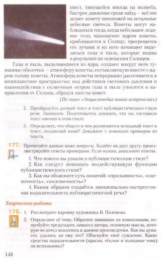 хвост, тянущийся иногда на полнеба,
быстрое движение среди звёзд —всё это
делает комету непохожей на остальные
небесные светила. Кометы могут на-
блюдаться тогда, когда небольшоеледя-
ное тело, называемое ядром кометы,
приближается к Солнцу, прогревается
его лучами и из него начинают выде-
ляться газы и пыль, которые видны
в результате их освещения Солнцем.
Газы и пыль, выделяющиеся из ядра, создают вокруг него ту-
манные оболочки —■атмосферу кометы, составляющую вместе с яд-
ром голову кометы. Атмосфера кометы непрерывно рассеивается в
межпланетное пространство: под действием светового давления и
взаимодействия с солнечным ветром газы и пыль уносятся в на-
правлении от Солнца, образуя хвосты комет.
(По книге «Энциклопедия юного аст ронома»)
2. Преобразуйте данный текст в текст публицистического стиля
речи. Запишите. Подготовьтесь доказать, что вы составили
текст именно в этом стиле.
3. Определите, что общего и чем различаются исходный текст и
текст, созданный вами? Докажите с помощью примеров из
текста.
Прочитайте данные ниже вопросы. Задайте их друг другу, проил-
люстрируйте ответы примерами. Если нужно, дополните ответы.
1. Что нового вы узнали о публицистическом стиле?
2. Как следует понимать воздействующую функцию
ублицистического стиля?
3. Как вы объясните суть понятий: «призывность», «оце-
очность», «полемичность»?
4. Каким образом создаётся эмоционально-экспрессив-
ая выразительность публицистической речи?
1. Рассмотрите картину художника В. Поленова.
2. Определите её тему. Обратите внимание на композицию, по-
пробуйте предугадать замысел автора, основную мысль, кото-
рую он хотел воплотить в данном произведении. Как вы дума-
ете, удалось ли ему это? Обоснуйте своё суждение. Какие
средства выразительности (краски, тёплые и холодные тона)
он использовал?
148
 