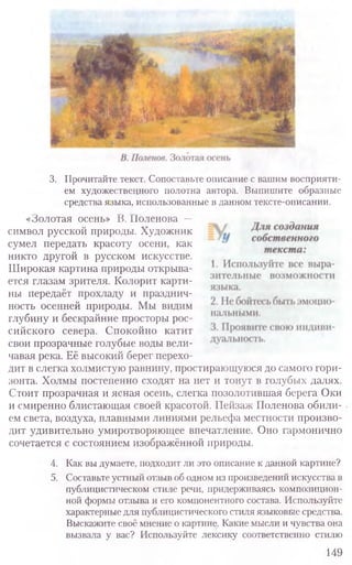 3. Прочитайте текст. Сопоставьте описание с вашим восприяти-
ем художественного полотна автора. Выпишите образные
средства языка, использованные в данном тексте-описании.
«Золотая осень» В. Поленова —
символ русской природы. Художник
сумел передать красоту осени, как
никто другой в русском искусстве.
Широкая картина природы открыва-
ется глазам зрителя. Колорит карти-
ны передаёт прохладу и празднич-
ность осенней природы. Мы видим
глубину и бескрайние просторы рос-
сийского севера. Спокойно катит
свои прозрачные голубые воды вели-
чавая река. Её высокий берег перехо-
дит в слегка холмистую равнину, простирающуюся до самого гори-
зонта. Холмы постепенно сходят на нет и тонут в голубых далях.
Стоит прозрачная и ясная осень, слегка позолотившая берега Оки
и смиренно блистающая своей красотой. Пейзаж Поленова обили-
ем света, воздуха, плавными линиями рельефа местности произво­
дит удивительно умиротворяющее впечатление. Оно гармонично
сочетается с состоянием изображённой природы.
4. Как вы думаете, подходит ли это описание к данной картине?
5. Составьте устный отзыв об одном из произведений искусства в
публицистическом стиле речи, придерживаясь композицион-
ной формы отзыва и его компонентного состава. Используйте
характерные для публицистического стиля языковые средства.
Выскажите своё мнение о картине. Какие мысли и чувства она
вызвала у вас? Используйте лексику соответственно стилю
149
 