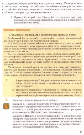 Выполните один из вариантов по выбору.
Вариант 1. Повторно прочитайте публицистический текст уп-
ражнения 6, определите его основную мысль. Спишите текст, до-
полните его своими рассуждениями, которые позволят раскрыть
основную мысль. Завершите текст заключением.
Вариант2.Найдите в текстах упражнений 4 -6 описания смеха.
Выберите подходящие по смыслу предложения и на их основе
составьте псевдотекст, в котором, учитывая стилевые' признаки,
выберите предложения, принадлежащие к научному, художест-
венному, публицистическому стилям речи.
15
имх деревень, откуда ученицы приходили в школу. Смех усилива-
ет иммунную систему, способствует выработке в мозгу естествен-
ных обезболивающих веществ — эндорфинов, помогает дышать
глубже и тренирует дыхательные мышцы.
3. Прочитайте второй текст. Обоснуйте его стилистическую при­
надлежность, используя материалы упражнения 4. Напишите
изложение этого текста.
Вербальные (словесные) и невербальные признаки стиля
Вербальный (латин. verbalis—словесный) —термин, применяемый
для обозначения процессов оперирования словами.
При вербальном речевом общении в зависимости от того, в какой
ситуации вы говорите и кому адресована ваша речь, необходимо учиты-
вать не только, что вы говорите, но и какими словами и предложениями
выражаете свою мысль.
Жесты, мимика, позы, выражение лица, улыбка, смех, слёзы, гри-
маса презрения, симптомы душевных движений и состояний (поблед-
нел, покраснел, покрылся пятнами, мурашками) — это так называе-
мый невербальный язык, который является внеязыковым средством
общения.
Мимика и жесты порой ярче и достовернее, чем слово, могут выразить
чувство или волевое побуждение. При пользовании звуковым языком
(при вербальном речевом общении) мимика и жесты играют вспомога-
тельную роль, сопровождая, дополняя и даже обогащая устную речь.
1. В тексте упражнения 5 найдите описания маски знатного ки-
тайца. Какие необходимые для общения элементы в ней
отсутствовали?
2. Используя материалы упражнения 5, составьте связное
письменное высказывание-описание маски знатного китайца и
вербальной и невербальной реакций, которые вызывал её вид.
 