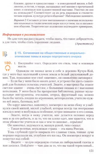 близкие, друзья и одноклассники —в повседневной жизни, в биб-
лиотеке, в гостях, в театре, высказывая своё мнение о прочитанной
книге, о спектакле или художественной выставке. Уместно ли они
их используют? Соответствует ли их речь языковым и стилисти-
ческим нормам, культуре речи в общении? Наблюдения запишите.
Вариант2.Составьте устное высказывание о значении использова-
ния языковых и стилистических норм как в устном, так и письмен-
ном общении. Теоретические положения подтвердите примерами.
Не для того мы рассуждаем, чтобы знать, что такое добродетель,
а для того, чтобы стать хорошими людьми.
1 (Аристотель)
1, Послушайте текст. Определите его стиль, тему и основную
мысль.
Однажды он позвал меня к себе в деревню Кучук-Кой,
где у него Ьыл маленький клочок земли и белый двухэтажный до-
мик. Там, показывая мне своё «имение», он оживлённо заговорил:
—Если бы у меня было много денег, я устроил бы здесь санато-
рий для больных сельских учителей. Знаете, я выстроил бы этакое
светлое здание —очень светлое, с большими окнами и с высокими
потолками. У меня была бы прекрасная библиотека, разные музы-
кальные инструменты, пчельник, огород, фруктовый сад; можно
было бы читать лекции по агрономии, метеорологии, учителю нуж-
но всё знать, батенька, всё!
Он вдруг замолчал, кашлянул, посмотрел на меня сбоку и улыб-
нулся своей мягкой, милой улыбкой, которая всегда так неотразимо
влекла к нему и возбуждала особенное, острое внимание к его словам.
—Знаете, когда я вижу учителя, мне делается неловко перед
ним и за его робость, и за то, что он плохо одет, мне кажется, что в
этом убожестве учителя и сам я чем-то виноват... серьёзно!
Он замолчал, задумался и, махнув рукой, тихо сказал:
—Такая нелепая, неуклюжая страна —эта наша Россия.
Тень глубокой грусти покрыла его славные глаза, тонкие лучи
морщин окружили их, углубляя его взгляд. Он посмотрел вокруг и
пошутил над собой:
—Видите —целую передовую статью из либеральной газеты я
вам закатил. Пойдёмте —чаю дам за то, что вы такой терпеливый...
151
 