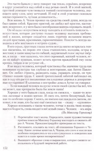 Это часто бывало у него: говорит так тепло, серьёзно, искренно
и вдруг усмехнётся над собой и над речью своей. И в этой мягкой,
грустной усмешке чувствовался тонкий скептицизм человека, зна-
ющего цену слов, цену мечтаний. И ещё в этой усмешке сквозила
милая скромность, чуткая деликатность...
Всю жизнь А. Чехов прожил на средства своей души, всегда он
был самим собой. Красиво простой, он любил всё простое, настоя-
щее, искреннее, и у него была своеобразная манера опрощать людей.
Он обладал искусством всюду находить и оттенять пошлость —
искусством, которое доступно только человеку высоких требова-
ний к жизни, которое создаётся лишь горячим желанием видеть
людей простыми, красивыми, гармоничными. Пошлость всегда на­
ходила в нём жестокого и острого судью...
В его серых, грустных глазах почти всегда мягко искрилась тон-
кая насмешка, но порою эти глаза становились холодны, остры и
жестоки; в такие минуты его гибкий, задушевный голос звучал твёр-
же, и тогда —мне казалось, что этот скромный, мягкий человек, ес­
ли он найдёт нужным, может встать против враждебной ему силы
крепко, твёрдо и не уступит ей...
Я не видел человека, который чувствовал бы значение труда как
основания культуры так глубоко и всесторонне, как Антон Павло-
вич. Он любил строить, разводить сады, украшать землю, он чув-
ствовал поэзию труда. С какой трогательной заботой наблюдал он,
как в саду его растут посаженные им плодовые деревья и декоратив-
ные кустарники! В хлопотах о постройке дома в Аутке он говорил:
—Если каждый человек на куске земли своей сделал бы всё, что
он может, как прекрасна была бы земля наша!
Хороши у него бывали глаза, когда он смеялся, —какие-то жен-
ски ласковые и нежно мягкие. И смех его, почти беззвучный, был
как-то особенно хорош. Смеясь, он именно наслаждался смехом, ли-
ковал; я не знаю, кто бы мог ещё смеяться так —скажу —«духовно».
Хорошо вспомнить о таком человеке, тотчас в жизнь твою возвра-
щается бодрость, снова входит в неё ясный смысл. Человек —ось мира.
(По Максиму Горькому)
2. Перечитайте текст молча. Определите, какие художественные
приёмы помогли Максиму Горькому воссоздать и оживить об-
раз А. Чехова. Проиллюстрируйте примерами из текста.
3. Расскажите, ссылаясь на текст, об отношении Горького к Че-
хову. Какие личные качества А. Чехова, его слова и мысли вам
особенно понравились и что в его суждениях и поведении вам
кажется в наше время несовременным?
4. Выпишите образные слова и выражения, которые сможете ис-
пользовать в будущей творческой работе.
152
 