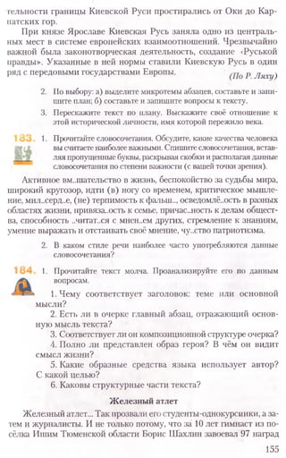 гельности границы Киевской Руси простирались от Оки до Кар-
патских гор.
При князе Ярославе Киевская Русь заняла одно из централь-
ных мест в системе европейских взаимоотношений. Чрезвычайно
важной была законотворческая деятельность, создание <Руськой
правды». Указанные в ней нормы ставили Киевскую Русь в один
ряд с передовыми государствами Европы. р Ляху)
2. По выбору: а) выделите микротемы абзацев, составьте и запи-
шите план; б) составьте и запишите вопросы к тексту.
3. Перескажите текст по плану. Выскажите своё отношение к
этой исторической личности, имя которой пережило века.
1. Прочитайте словосочетания. Обсудите, какие качества человека
вы считаете наиболее важными. Спишите словосочетания, встав-
ляя пропущенные буквы, раскрывая скобки и располагая данные
словосочетания по степени важности (с вашей точки зрения).
Активное вмешательство в жизнь, беспокойство за судьбы мира,
широкий кругозор, идти (в) ногу со временем, критическое мышле-
ние, мил..серд..е, (не) терпимость к фалыи.., осведомлё..ость в разных
областях жизни, привяза..ость к семье, причастность к делам общест-
ва, способность ,.читат..ся с мнен..ем других, стремление к знаниям,
умение выражать и отстаивать своё мнение, чу.ство патриотизма.
2. В каком стиле речи наиболее часто употребляются данные
словосочетания?
1. Прочитайте текст молча. Проанализируйте его по данным
вопросам.
1. Чему соответствует заголовок: теме или основной
мысли?
2. Есть ли в очерке главный абзац, отражающий основ-
ную мысль текста?
3. Соответствует ли он композиционной структуре очерка?
4. Полно ли представлен образ героя? В чём он видит
смысл жизни?
5. Какие образные средства языка использует автор?
С какой целью?
6. Каковы структурные части текста?
Железный атлет
Железный атлет... Так прозвали его студенты-однокурсники, а за-
тем и журналисты. И не только потому, что за 10 лет гимнаст из по-
сёлка Ишим Тюменской области Борис Шахлин завоевал 97 наград
155
 