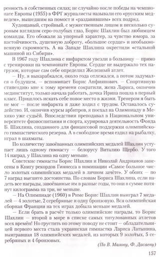 ренность в собственных силах; не случайно после победы на чемпио-
нате Европы (1955) в ФРГ журналисты называли его «русским мед-
ведем», вышедшим на помост и «раздавившим» всех подряд.
Худощавый, стройный, с мужественным лицом и несколько су-
ровым взглядом серо-голубых глаз, Борис Шахлин был любимцем
команды. Его обожали за упорный характер, за чувство юмора, за
настойчивость, душевную доброту, «большое сердце» и необыкно-
венную скромность. А на Западе Шахлина окрестили «стальной
машиной из Сибири».
В 1967 году Шахлина с инфарктом увезли в больницу —прямо
с тренировки на чемпионате Европы. Сердце не выдержало тех на-
грузок, которые сам себе определил Железный атлет.
—Ну, я выкарабкался, около года отлежался, а потом задумал-
ся о будущем, —вспоминает Борис Анфиянович. —Спортивную
стипендию мне к тому времени сократили, жена Лариса, окончив
мединститут, только начала работать, дочка Ирина пошла в первый
класс. Пришлось искать себе новое место в жизни. Тренером я быть
не мог —после инфаркта я даже ходил с трудом. Оставалось су-
действо. И, окончив курсы арбитров, я поехал на Олимпиаду в Ме-
хико уже судьёй. Впоследствии преподавал в Национальном уни-
верситете физвоспитания и спорта, курировал деятельность Фонда
Б. Шахлина, созданного для финансовой поддержки олимпийско-
го гимнастического резерва. А в свободное время ездил на рыбалку,
играл в шахматы.
По количеству завоёванных олимпийских медалей Шахлин усту-
пает лишь одному гимнасту — белорусу Виталию Щербо. У того
14 наград, у Шахлина на одну меньше.
Советские гимнасты Борис Шахлин и Николай Андрианов зане-
сены в Книгу рекордов Гиннесса в номинации «Самое большое чис-
ло золотых олимпийских медалей в личном зачёте». У обоих —по
7 наград высшего достоинства. По словам Бориса Шахлина, если на-
деть все награды, завоёванные им в разные годы, то они в сумме потя-
нут килограмма на три, не меньше.
—На Олимпиаде (1960) в Риме Борис Шахлин выиграл 7 меда-
лей —4 золотые, 2 серебряные и одну бронзовую. Вся олимпийская
сборная Франции на тех играх добыла меньше медалей.
—Если брать в расчёт только олимпийские награды, то Борис
Шахлин — второй в мире в списке самых титулованных атлетов
всех времён! Но грустить по этому поводу не стоит —обладательни-
цей первого места стала украинская гимнастка Лариса Латынина,
выигравшая 18 олимпийских медалей, из которых 9 золотых, 5 се-
ребряных и 4 бронзовых.
(ПоВ. Малову, Ф.Дасаеву)
157
 
