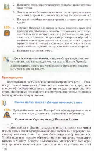 2. Выпишите слова, характеризующие наиболее яркие качества
героя очерка.
3. Знаете ли вы ещё спортсменов-гимнастов, которые защищали
честьнашейстраны наолимпийских играх? Расскажите оних?
4. Послушайте сообщения членов группы и лучшее представьте
классу.
1. Соберите материал для очерка о своём товарище, друге или
взрослом, ужеработающем человеке, скоторымвычастовстре-
чаетесь, беседуете, которого видели нарабочемместе, которому
стараетесь подражать. Во время сбора материала обращайте
внимание на осанку, выражение лица, голос, интонации, харак-
терные движения, походку своего героя, на его поведение в за-
труднительных ситуациях, его профессиональное мастерство.
2. Напишите портретный очерк.
Последовательность, композиционная стройность речи —глав-
ное условие её логичности. Логичность —качество речи, предпола-
гающее её последовательность, причинно-следственные соответ-
ствия. Необходимо преподнести предмет речи так, чтобы его можно
было «увидеть», почувствовать.
Прочитайте текст молча. Постарайтесь сформулировать и запи-
сать на месте пропуска вопросы журналиста к собеседнику.
Строю свою Украину между Киевом и Римом
- ..?
— Моя работа в Италии началась с того, что после окончания
школы путь к высшему образованию мне вообще был перекрыт, по-
скольку моя мать, Лина Костенко, была тогда в «чёрном списке».
Чтобы получить высшее образование, мне пришлось «эвакуиро-
ваться» в Москву. Конкурс в Московском университете был огро-
мен, пришлось поступать два года подряд и даже усилить вес моей
158
1. Прежде чем начать писать, я задаю себетри вопроса: чтохо-
чу написать, как написать, для чего написать (Максим Горький).
2. Постарайтесь писать так, чтобы можно было зримо предста-
вить того, о ком вы пишете.
 