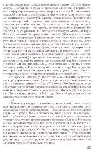 золотой медали полугодовым пролетарским стажем работы в «Киев-
энерго». Поступила на романо-германское отделение филфака, где
как раз формировались группы более редких языков. Я выбрала ита-
льянский. Изучала также французский и испанский, занималась ста-
ропровансальской культурой. Уровень преподавания был высоким,
климат интересный —лучшие мои преподаватели прошли школу
интеллектуальной оппозиции. Диплом защитила по модернистской
итальянской поэзии —герметизму, оппозиционному к фашизму. По
приезде в Киев работала в Институте литературы Академии наук.
Институт мировой литературы им. Горького (Москва) был заинте-
ресован в италоведческой диссертации и пригласил меня в аспиран-
туру. Ведь тогда в Украине специалистов по итальянской культуре
(а следовательно, и научного руководителя для меня) ещё не было.
Все экзамены я сдала на «пятёрки», но когда дошло до марксизма-
ленинизма, вот тут уже Система заметила моё присутствие —и опу-
стила передо мной шлагбаум. Мне подставили «комиссию», состоя-
щую аж из одного (!) старого «погромщика», который прослыл своей
услужливостью ещё во времена так называемой борьбы с космопо-
литизмом. Он обвинил меня в том, что я «искажаю» Ленина, и поста-
вил мне «двойку». Тогда я поступила в аспирантуру Института ли-
тературы и написала кандидатскую на тему украинско-итальянских
литературных связей от древних времён до современности.
В то время в Римском университете «Ла Сапьенца» существо-
вал курс украинского языка благодаря усилиям итальянского сла-
виста с мировым именем —Санте Грачотти. Это была дальновид-
ная стратегия одного из патриархов западной славистики. Времена
менялись, научные контакты углублялись. Постепенно я переста-
вала быть «невыездной», и в 1991 году Римский университет при-
гласил меня вести курс украинистики.
— ..?
—Создание кафедры —а это был единственный путь к получе-
нию независимого и паритетного с другими славистическими дис-
циплинами статуса украинистики —оказалось делом неожиданно
трудным. В конце 80-х славистика на Западе пережила своеобраз-
ный «горбачёвский бум»: произошёл взрыв любопытства к полити-
ческой и культурной трансформации Восточной Европы. Но так же
быстро любопытство и прошло, когда с востока Европы начали до-
носиться тревожные сигналы перманентных политических кризи-
сов и культурного хаоса. Учтём и то, что основную часть западной
славистики традиционно составляла русистика. В этих условиях
настаивать на необходимости украинистики как самостоятельной
дисциплины, ко всему прочему не присутствующей ни в одном из
западных университетов, было утопией.
159
 