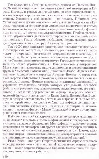 Тем более, что в Украине, в отличие, скажем, от Польши, Лит-
вы, Чехии, не существует программы культурной интеграции в Ев-
ропу. Поэтому я решила двигаться сама по себе, строить свою са-
мостоятельную стратегию, не рассчитывая на интерес к этому со
стороны Украины, а ещё меньше — на помощь. Понимала, что
Украина должна достичь определённой культурной видимости в Ев-
ропе, несмотря на её трагически униженный политический статус.
А для этого необходима именно кафедра как автономный, официа-
льно признанный сектор в комплексе славистики. Глубоко убежде-
на, что украинистика должна интегрироваться во внешний науч-
ный контекст. Таким образом, необходимо подать материк нашей
культуры в понятных для другой культуры терминах.
Так в 2000 году появилась кафедра, мне повезло с прекрасными
и солидарными коллегами, в частности, русистами, а также фило
логами, историками, многолетнее сотрудничество с которыми я
очень ценю. Не могу не вспомнить о молодых украинистах. Джо-
ванна Сьедина заканчивает аспирантуру Гарвардского университе-
та и преподает украинистику в Неаполитанском университете.
Мои студенты и аспиранты пишут дипломные и диссертационные
труды о Хвылевом и Маланюке, Довженко и Дзюбе. Издана «Мос-
ковиада» Андруховича в переводе Лоренцо Помпео. А перед тем,
в соавторстве с Марьяной Прокопович, блестящим львовским пере-
водчиком, Лоренцо Помпео напечатал итальянско-украинский и
украинско-итальянский словарь, который уже дважды издавался
(сейчас они работают над расширенным, академическим, его вари-
антом). С недавних пор работает на кафедре, и хорошо работает,
молодой филолог и политолог из Киева Елена Пономарёва. Боль-
шую и особую благодарность я хотела бы выразить Ивану Малко-
вичу, который помог пополнить библиотеку кафедры лучшими из-
даниями киевских издательств. Сердечно благодарна за ценные
издания также профессору Марте Тарнавской и ряду других аме-
риканских и канадских коллег.
Вчём отличие моей кафедры от диаспорных центров украинисти-
ки на Западе? В первую очередь, в официальной интегрированности
в систему западного образования. Моя кафедра —самостоятельная,
независимая от спонсоров или других внешних факторов единица в
государственной системе итальянских университетов. Поэтому каж-
дый шаг вперёд —это отстаивание жизненного пространства для этой
дисциплины, но также свидетельство упрочения её позиций.
Рим и Киев —две души Старого Континента, сердце западного
и сердце восточного христианства. И их реальная встреча между
собой —залог встречи Украины с Европой. Согласитесь, это про-
ект, над которым стоит работать.
160
 