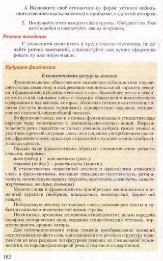 Стилистические ресурсы лексики
Функциональное, общественное назначение публицистики опреде-
ляет состав, семантику и экспрессивно-эмоциональный характер лекси-
ки и фразеологии публицистического стиля. Важнейшее место в лекси-
ке этого стиля занимают слова и термины общественно-политического
содержания и назначения, которые, обозначая точные политические по-
нятия (то есть являясь терминами), одновременно наделены экспрес-
сивной окраской, определённой оценкой.
Во фразеологизмах, как и в словах, функционально-стилистическая
окраска чаще совмещается с эмоционально-экспрессивной. Вырази-
тельность речи создаётся не только умением выбрать самые точные и
уместные в речевой ситуации слова, но и широким употреблением посло-
виц, фразеологизмов, крылатых выражений и художественно-изобрази-
тельных средств.
Гораздо чаще фразеологизмы образуют синонимические ряды со
словами, например:
мало (нейтр.) —кот наплакал (разг.);
плакать (нейтр.) —ронять слёзы (книжн.).
К стилистически окрашенной лексике и фразеологии относятся
слова и фразеологизмы, имеющие гражданско-патетическую, ритори-
ческую, поэтическую окраску (дерзать, воздвигать, ниспадать, самопо-
жертвование, отчизна, помыслы).
Многие слова и фразеологизмы приобретают эмоционально-оце-
ночный характер (поборник, инициатива, новаторский, дружеский
визит).
Нейтральную лексику составляют слова, называющие факты и со-
бытия социально-политической жизни страны.
Неологизмы, архаизмы, историзмы используются с целью передачи
колорита исторических эпох, создания стилистических оттенков, тор-
жественности, иронии, сатиры.
Для публицистического стиля типично преобразование значений
экспрессивных свойств слов, вовлекаемых в его речевую структуру прак-
тически из всех разрядов литературной лексики, из специальной терми-
нологии, из народно-разговорной речи, в том числе из жаргонной.
162
4. Выскажите своё отношение (в форме устного неболь-
шого связного высказывания) к проблеме, поднятой автором.
2. Послушайте ответ каждого члена группы. Обсудите его. Ука­
жите ошибки и посоветуйте, как их исправить.
С уважением отнеситесь к труду своего соученика, не де-
лайте резких замечаний, а посоветуйте, как лучше сформули-
ровать ту или иную мысль.
 