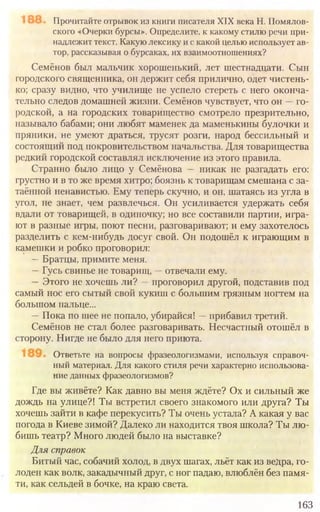 163
Прочитайте отрывок из книги писателя XIX века Н. Помялов-
ского «Очерки бурсы». Определите, к какому стилю речи при-
надлежит текст. Какую лексику и с какой целью использует ав-
тор, рассказывая о бурсаках, их взаимоотношениях?
Семёнов был мальчик хорошенький, лет шестнадцати. Сын
городского священника, он держит себя прилично, одет чистень-
ко; сразу видно, что училище не успело стереть с него оконча-
тельно следов домашней жизни. Семёнов чувствует, что он —го-
родской, а на городских товарищество смотрело презрительно,
называло бабами; они любят маменек да маменькины булочки и
пряники, не умеют драться, трусят розги, народ бессильный и
состоящий под покровительством начальства. Для товарищества
редкий городской составлял исключение из этого правила.
Странно было лицо у Семёнова — никак не разгадать его:
грустно и в то же время хитро; боязнь к товарищам смешана с за-
таённой ненавистью. Ему теперь скучно, и он, шатаясь из угла в
угол, не знает, чем развлечься. Он усиливается удержать себя
вдали от товарищей, в одиночку; но все составили партии, игра-
ют в разные игры, поют песни, разговаривают; и ему захотелось
разделить с кем-нибудь досуг свой. Он подошёл к играющим в
камешки и робко проговорил:
—Братцы, примите меня.
—Гусь свинье не товарищ, —отвечали ему.
—Этого не хочешь ли? —проговорил другой, подставив под
самый нос его сытый свой кукиш с большим грязным ногтем на
большом пальце...
—Пока по шее не попало, убирайся! —прибавил третий.
Семёнов не стал более разговаривать. Несчастный отошёл в
сторону. Нигде не было для него приюта.
Ответьте на вопросы фразеологизмами, используя справоч-
ный материал. Для какого стиля речи характерно использова-
ние данных фразеологизмов?
Где вы живёте? Как давно вы меня ждёте? Ох и сильный же
дождь на улице?! Ты встретил своего знакомого или друга? Ты
хочешь зайти в кафе перекусить? Ты очень устала? А какая у вас
погода в Киеве зимой? Далеко ли находится твоя школа? Ты лю-
бишь театр? Много людей было на выставке?
Для справок
Битый час, собачий холод, в двух шагах, льёт как из ведра, го-
лоден как волк, закадычный друг, с ног падаю, влюблён без памя-
ти, как сельдей в бочке, на краю света.
 