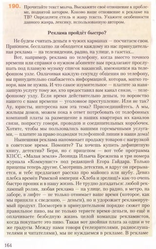 164
Прочитайте текст молча. Выскажите своё отношение к пробле-
ме, поднятой автором. Каково ваше отношение к рекламе на
ТВ? Определите стиль и жанр текста. Укажите особенности
данного жанра, лексику, использованную автором.
Реклама пройдёт быстро?
Не будем считать деньги в чужих карманах —посчитаем свои.
Прикинем, бесплатно ли обходится каждому из нас принудитель-
ная реклама —на телевидении, радио, на улице, в газетах...
Вот, например, реклама по телефону, когда вместо точного
времени или справки о нужном абоненте вам предлагают прослу-
шать под плавную музыку список вакансий, имеющихся на теле-
фонном узле. Оплачивая каждую секунду общения по телефону,
вы принудительно снабжаетесь информацией, которая, мягко го-
воря, вам не нужна. И что самое изумительное —платите за навя-
занную услугу тому же, кто предоставил вам канал связи, —теле-
фонному узлу. Если время действительно деньги, то воровство
нашего с вами времени —уголовное преступление. Или не так?
Ау, юристы, интересна вам эта тема? Присоединяйтесь. А мы,
жильцы домов, можем пока в ответ потребовать от телефонных
компаний платы за размещение в наших квартирах их каналов
связи, попросту говоря, проводов и соединительных коробочек.
Хотите, чтобы мы пользовались вашими горемычными услуга-
ми, —платите за право подводки телефонной линии в наши дома!
Нынешняя реклама напоминает продажу товаров с нагрузкой
в советское время. Помните? Ты хочешь купить дефицитную
книгу, детектив? Бери, но с прицепом — вот тебе программа
КПСС, «Малая земля» Леонида Ильича Брежнева и три номера
журнала «Коммунист» под редакцией Егора Гайдара. Только
прицепы теперь другие. Смотришь детектив, и вдруг он прерыва-
ется, и тебе предлагают рассказ про майонез или шубу. Девиз
плебса времён Римской империи «Хлеба и зрелищ!» как-то очень
быстро проник и в нашу жизнь. Не трудно догадаться: любой рек-
ламный ролик, любая реклама —на улице, по радио, в метро, на
заборе, в лифте —не только отнимает ваше время (которое, как
мы приняли к сведению, —деньги), но и удорожает рекламируе-
мый продукт. Посмотрев в принудительном порядке сюжет про
правильное пиво, вы не только теряете время-деньги, но ещё и
оплачиваете безбедную жизнь целой команды рекламистов,
когда покупаете это пиво. Такая вот двойная плата за одни и те
же градусы. Между нами говоря (телезрителями, радиослуша-
телями и читателями), мы не нуждаемся в рекламе. В рекламе
 