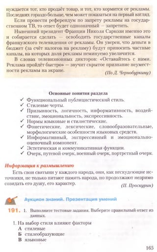 Основные понятия раздела
S Функциональный публицистический стиль.
■S Стилевые черты.
■S Призывность, логичность, информативность, воздей-
ствие, эмоциональность, экспрессивность.
S Нормы языковые и стилистические.
■/ Фонетические, лексические, словообразовательные,
морфологические особенности языковых средств.
S Информативный, экспрессивный и эмоционально-
оценочный компонент.
S Эстетическая и коммуникативная функции.
S Очерк, путевой очерк, военный очерк, портретный очерк.
Есть свои святыни у каждого народа, они, как нескудеющие ис-
точники, не только питают память народа, но продолжают незримо
созидать его душу, его характер. (П. Проскурин)
1. Выполните тестовые задания. Выберите правильный ответ из
данных.
1. На выбор стиля влияют факторы
А стилевые
Б стилеобразующие
В языковые
165
нуждается тот, кто продаёт товар, и тот, кто кормится от рекламы.
Последних гораздо больше, чем может показаться на первый взгляд.
Если провести референдум по запрету рекламы на государ-
ственном ТВ, то ответ будет однозначный —запретить.
Нынешний президент Франции Николя Саркози именно это
и собирается сделать — освободить государственные каналы
французского телевидения от рекламы. Он уверен, что деньги в
бюджет (за счёт налогов на рекламу) будут приносить частные
каналы, на которых доля рекламы неминуемо увеличится.
В словах телевизионных дикторов: «Оставайтесь с нами.
Реклама пройдёт быстро» —звучит скрытое признание неумест-
ности рекламы на экране. (Ш д Чернобуркину)
 