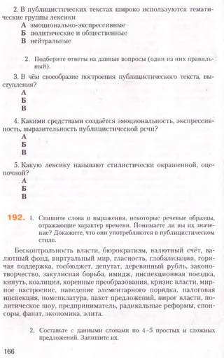 2. В публицистических текстах широко используются темати-
ческие группы лексики
А эмоционально-экспрессивные
Б политические и общественные
В нейтральные
2. Подберите ответы на данные вопросы (один из них правиль-
ный).
3. В чём своеобразие построения публицистического текста, вы-
ступления?
А
Б
В
4. Какими средствами создаётся эмоциональность, экспрессив-
ность, выразительность публицистической речи?
А
Б
В
5. Какую лексику называют стилистически окрашенной, оце-
ночной?
А
Б
В
I. Спишите слова и выражения, некоторые речевые образцы,
отражающие характер времени. Понимаете ли вы их значе-
ние? Докажите, что они употребляются в публицистическом
стиле.
Бесконтрольность власти, бюрократизм, валютный счёт, ва-
лютный фонд, виртуальный мир, гласность, глобализация, горя-
чая поддержка, госбюджет, депутат, деревянный рубль, законо-
творчество, закулисная борьба, имидж, инспекционная поездка,
кинуть, коалиция, коренные преобразования, кризис власти, мир-
ное настроение, наведение элементарного порядка, налоговая
инспекция, номенклатура, пакет предложений, пирог власти, по-
литическое шоу, предприниматель, радикальные реформы, спон-
соры, фанат, экономика, элита.
2. Составьте с данными словами по 4-5 простых и сложных
предложений. Запишите их.
166
 