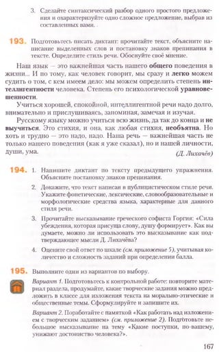 3. Сделай те синтаксический разбор одного простого предложе-
ния и охарактеризуйте одно сложное предложение, выбрав из
составленных вами..
Подготовьтесь писать диктант: прочитайте текст, объясните на-
писание выделенных слов и постановку знаков препинания в
тексте. Определите стиль речи. Обоснуйте своё мнение.
Наш язык —это важнейшая часть нашего общего поведения в
жизни... И по тому, как человек говорит, мы сразу и легко можем
судить о том, с кем имеем дело: мы можем определить степень ин-
теллигентности человека. Степень его психологической уравнове-
шенности.
Учиться хорошей, спокойной, интеллигентной речи надо долго,
внимательно и прислушиваясь, запоминая, замечая и изучая.
Русскому языку можно учиться всю жизнь, да так до конца и не
выучиться. Это стихия, и она, как любая стихия, необъятна. Но
хоть и трудно —это надо, надо. Наша речь —важнейшая часть не
только нашего поведения (как я уже сказал), но и нашей личности,
Души, ума. (Д.Лихачёв)
1. Напишите диктант по тексту предыдущего упражнения.
Объясните постановку знаков препинания.
2. Докажите, что текст написан в публицистическом стиле речи.
Укажите фонетические, лексические, словообразовательные и
морфологические средства языка, характерные для данного
стиля речи.
3. Прочитайте высказывание греческого софиста Горгия: «Сила
убеждения, которая присуща слову, душу формирует». Как вы
думаете, можно ли использовать это высказывание как под-
тверждающее мысли Д. Лихачёва?
4. Оцените свой ответ по шкале (см. приложение 5), учитывая ко-
личество и сложность заданий при определении балла.
Выполните один из вариантов по выбору.
Вариант 1. Подготовьтесь к контрольной работе: повторите мате-
риал раздела, продумайте, какие творческие задания можно пред-
ложить в классе для изложения текста на морально-этические и
общественные темы. Сформулируйте и запишите их.
Вариант 2. Поработайте с памяткой «Как работать над изложени-
ем с творческим заданием» (см. приложение 2). Подготовьте не-
большое высказывание на тему «Какие поступки, по-вашему,
унижают достоинство человека?».
167
 