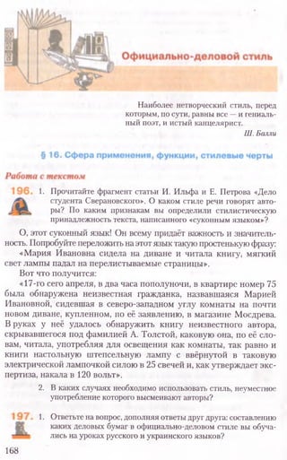 1. Прочитайте фрагмент статьи И. Ильфа и Е. Петрова «Дело
студента Сверановского». О каком стиле речи говорят авто-
ры? По каким признакам вы определили стилистическую
принадлежность текста, написанного «суконным языком»?
О, этот суконный язык! Он всему придаёт важность и значитель-
ность. Попробуйте переложить наэтот язык такую простенькую фразу:
«Мария Ивановна сидела на диване и читала книгу, мягкий
свет лампы падал на перелистываемые страницы».
Вот что получится:
«17-го сего апреля, в два часа пополуночи, в квартире номер 75
была обнаружена неизвестная гражданка, назвавшаяся Марией
Ивановной, сидевшая в северо-западном углу комнаты на почти
новом диване, купленном, по её заявлению, в магазине Мосдрева.
В руках у неё удалось обнаружить книгу неизвестного автора,
скрывавшегося под фамилией А. Толстой, каковую она, по её сло-
вам, читала, употребляя для освещения как комнаты, так равно и
книги настольную штепсельную лампу с ввёрнутой в таковую
электрической лампочкой силою в 25 свечей и, как утверждает экс-
пертиза, накала в 120 вольт».
2. В каких случаях необходимо использовать стиль, неуместное
употребление которого высмеивают авторы?
1. Ответьте на вопрос, дополняя ответыдругдруга: составлению
каких деловых бумаг в официально-деловом стиле вы обуча-
лись на уроках русского и украинского языков?
168
Наиболее нетворческий стиль, перед
которым, посути, равны все - и гениаль-
ный поэт, и истый канцелярист.
Ш.Баллы
 