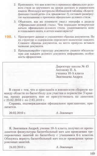 2. Припомните, что вам известно о признаках официально-дело-
вого стиля из изученного на уроках русского и украинского
языков. Используя материалы обобщающей таблицы «Класси-
фикация стилей речи» (см. приложение 1),составьте развёрну-
тое высказывание о признаках официально-делового стиля.
3. Объясните, как вы понимаете смысл эпиграфа к разделу
«Официально-деловой стиль». Чем оправдано нетворческое
начало официально-делового стиля, уравнивающего всех:
и гениального поэта, и истого канцеляриста?
1. Просмотрите данные в упражнении образцы документов. По
их структуре и содержанию определите назначение каждого.
Спишите образцы документов, на место пропуска вставьте
название документа.
2. Проанализируйте структуру документов: укажите обязатель-
ную для каждого делового документа информацию, особен-
ность оформления.
169
 