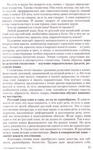11о есть и науки без возраста или, точнее, с трудно определяе-
мым возрастом. Такова стилистика. Она очень молода, так как ста-
на наукой, сформировалась как самостоятельная отрасль знаний
шиш. п начале XX века, хотя человека очень давно интересовало не
голько то, что он говорит, но и то, как говорит. А этим занимается
именно стилистика. И значит, возраст её довольно почтенный,
о чём снидетельствует и сам термин, само название науки.
Чем же занимается стилистика? Каков её предмет?
Любой развитой язык, будь то русский или китайский, испан-
ский или английский, необычайно красив и богат. Но в чём же за-
ключается богатство, красота, сила, выразительность языка?
Художник передаёт красоту материального и духовного мира
посредством красок, композитор выражает гармонию мира в зву-
ках... Богатство, красота, сила и выразительность языка —в слове,
которому доступны и цвет, и звуки, и психологическая глубина,
го есть существование особых выразительных слов и выражений,
составляющих богатство языка. Этими словами, средствами вы-
разительности и интересуется стилистика. Таким образом, один
из аспектов стилистики —изучение выразительных средств, ре-
сурсов языка.
Сгилистика тесно связана с разными разделами науки о языке:
фонетикой, лексикой, грамматикой, культурой речи и т. д. Но если
грамматика учит читать, говорить и писать правильно, то стилис-
тика учит говорить и писать выразительно. Она изучает слова,
речевые обороты, предложения с точки зрения выражаемых в них
мыслей и чувств, то есть эмоционально-экспрессивные свойства,
особенности слова, связанные с ним, тончайшие оттенки смысла,
чувства, образности. Иначе говоря, стилистика обучает языково-
му мастерству.
Русский язык один и един, но он не однообразен. В зависи-
мости от того, что надо выразить, о чём идёт речь, то есть в зави-
симости от целей общения русский язык меняется. Это и худо-
жественная литература, и научная проза, и деловая речь, и газеты,
журналы, насыщенные информацией, и разговорная речь, кото-
рой мы пользуемся в повседневном обиходе. Везде перед нами
один и тот же русский язык, но он далеко не одинаков. Так в нед-
рах одного языка формируются как бы разные языки. Но речь
здесь, разумеется, о разновидностях одного и того же единого рус-
ского языка. В стилистике они называются стилями. И различия
между ними весьма существенные. Знать в совершенстве язык —
значит владеть его стилями.
Благодаря стилям язык приобретает такие качества, как гиб-
кость, разнообразие, богатство. Трудно даже представить себе,
2 А.Н.Рудяков "Русский ЯЗЫК ", 10 КЛ . 1 7
 