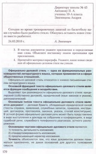 170
Официально-деловой стиль — одна из функциональных раз-
новидностей литературного языка, которая применяется в сфере
общественных отношений.
Официально-деловой стиль относится к книжно-письменным сти-
лям литературного языка.
Основной функцией текста официально-делового стиля явля-
ется функция сообщения и воздействия.
Выделяют три разновидности оф ициально-делового стиля: канце-
лярский (собственно деловой), юридический (язык законов и указов),
дипломатический.
Основным типом текста официально-делового стиля явля-
ется документ — деловая бумага, обладающая ю ридической силой
(тексты справок, заявлений, служебных записок, приказов, инструк-
ций, договоров, протоколов, законов, указов, статей конституции).
В устной форме оф ициально-деловая речь может быть представлена
в виде выступления и доклада на собраниях и конф еренциях, в виде
судебной речи, служебного телеф онного разговора, устного распо-
ряжения.
Основными чертами официально-делового стиля являются:
1) точность, детальность изложения;
2) стандартизированность изложения;
3) предписывающий характер изложения.
Точность объясняется тем, что язы к документов должен пони-
маться однозначно, не давая оснований для друго го толкования
смысла.
 