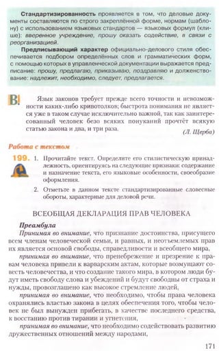 Язык законов требует прежде всего точности и невозмож-
ности каких-либо кривотолков; быстрота понимания не являет-
ся уже в таком случае исключительно важной, так как заинтере-
сованный человек безо всяких понуканий прочтёт всякую
статью закона и два, и три раза. (Л. Щерба)
1. Прочитайте текст. Определите его стилистическую принад-
лежность, ориентируясь на следующие признаки: содержание
и назначение текста, его языковые особенности, своеобразие
оформления.
2. Отметьте в данном тексте стандартизированные словесные
обороты, характерные для деловой речи.
ВСЕОБЩАЯ ДЕКЛАРАЦИЯ ПРАВ ЧЕЛОВЕКА
Преамбула
Принимая во внимание, что признание достоинства, присущего
всем членам человеческой семьи, и равных, и неотъемлемых прав
их является основой свободы, справедливости и всеобщего мира,
принимая во внимание, что пренебрежение и презрение к пра-
вам человека привели к варварским актам, которые возмущают со-
весть человечества, и что создание такого мира, в котором люди бу-
дут иметь свободу слова и убеждений и будут свободны от страха и
нужды, провозглашено как высокое стремление людей,
принимая во внимание, что необходимо, чтобы права человека
охранялись властью закона в целях обеспечения того, чтобы чело-
век не был вынужден прибегать, в качестве последнего средства,
к восстанию против тирании и угнетения,
принимая во внимание, что необходимо содействовать развитию
дружественных отношений между народами,
171
Стандартизированность проявляется в том, что деловые доку-
менты составляются по строго закреплённой форме, нормам (ш абло-
ну) с использованием языковых стандартов — языковых формул (кли-
ше): вверенное учреждение, прошу оказать содействие, в связи с
реорганизацией.
Предписывающий характер официально-делового стиля обес-
печивается подбором определённых слов и грамматических форм,
с помощью которых в управленческой документации выражается пред-
писание: прошу, предлагаю, приказываю, поздравляю и долженство-
вание: надлежит, необходимо, следует, предлагается.
 