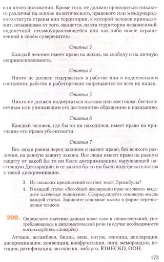 или иного положения. Кроме того, не должно проводиться никако-
го различия на основе политического, правового или международ-
ного статуса страны или территории, к которой человек принадле-
жит, независимо от того, является ли эта территория независимой,
подопечной, несамоуправляющейся или как-либо иначе ограни-
ченной в своём суверенитете.
Статья 3
Каждый человек имеет право на жизнь, на свободу и на личную
неприкосновенность.
Статья 4
Никто не должен содержаться в рабстве или в подневольном
состоянии; рабство и работорговля запрещаются во всех их видах.
Статья 5
Никто не должен подвергаться пыткам или жестоким, бесчело-
вечным или унижающим его достоинство обращению и наказанию.
Статья 6
Каждый человек, где бы он ни находился, имеет право на при-
знание его правосубъектности.
Статья 7
Все люди равны перед законом и имеют право, без всякого раз-
личия, на равную защиту закона. Все люди имеют право на равную
защиту от какой бы то ни было дискриминации, нарушающей на-
стоящую Декларацию, и от какого бы то ни было подстрекательства
к такой дискриминации.
3. Из скольких предложений состоит текст Преамбулы?
4. Вкаждой статье «Всеобщей декларации прав человека» выде-
лите ключевые положения. Сформулируйте основную мысль
каждой статьи. Запишите основные мысли в форме перечис-
ления тезисов.
Определите значения данных ниже слов и словосочетаний, упо-
требляющихся в дипломатической речи (в случае необходимости
воспользуйтесь словарём).
Атташе, ассамблея, билль, виза, вотум, геноцид, декларация,
дискриминация, конвенция, конфронтация, лига, меморандум, пе-
тиция, ратификация, экспансия, эмбарго, ЮНЕСКО, ООН.
173
 