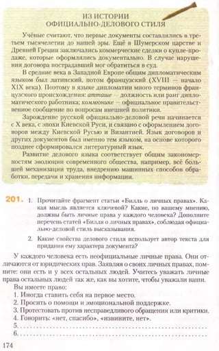 1. Прочитайте фрагмент статьи «Билль о личных правах». Ка-
кая мысль является ключевой? Какие, по вашему мнению,
должны быть личные права у каждого человека? Дополните
перечень статей «Билля о личных правах», соблюдая официа-
лыю-деловой стиль высказывания.
2. Какие свойства делового стиля использует автор текста для
придания ему характера документа?
У каждого человека есть неофициальные личные права. Они от-
личаются от юридических прав. Заявляя о своих личных правах, пом-
ните: они есть и у всех остальных людей. Учитесь уважать личные
права остальных людей так же, как вы хотите, чтобы уважали ваши.
Вы имеете право:
1. Иногда ставить себя на первое место.
2. Просить о помощи и эмоциональной поддержке.
3. Протестовать против несправедливого обращения или критики.
4. Говорить: «нет, спасибо», «извините, нет».
5..........................................................................................................
6................................................................................................................
174
Учёные считают, что первые документы составлялись в тре­
тьем тысячелетии до нашей эры. Ещё в Шумерском царстве и
Древней Греции заключались коммерческие сделки о купле-про-
даже, которые оформлялись документально. В случае наруше­
ния договора пострадавший мог обратиться в суд.
В средние века в Западной Европе общим дипломатическим
языком был латинский, потом французский (XVIII — начало
XIX века). Поэтому в языке дипломатии много терминов фран­
цузского происхождения: атташе —должность или ранг дипло­
матического работника; коммюнике —официальное правительст­
венное сообщение по вопросам внешней политики.
Зарождение русской официально-деловой речи начинается
с X века, с эпохи Киевской Руси, и связано с оформлением дого­
воров между Киевской Русью и Византией. Язык договоров и
других документов был именно тем языком, на основе которого
позднее сформировался литературный язык.
Развитие делового языка соответствует общим закономер­
ностям эволюции современного общества, например, всё боль­
шей механизации труда, внедрению машинных способов обра­
ботки, передачи и хранения информации.
 