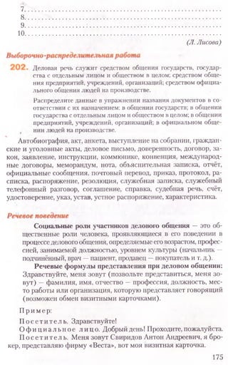 Деловая речь служит средством общения государств, государ-
ства с отдельным лицом и обществом в целом; средством обще-
ния предприятий, учреждений, организаций; средством официа-
льного общения людей на производстве.
Распределите данные в упражнении названия документов в со-
ответствии с их назначением: в общении государств; в общении
государства с отдельным лицом и обществом в целом; в общении
предприятий, учреждений, организаций; в официальном обще-
нии людей на производстве.
Автобиография, акт, анкета, выступление на собрании, граждан-
ские и уголовные акты, деловое письмо, доверенность, договор, за-
кон, заявление, инструкции, коммюнике, конвенция, международ-
ные договоры, меморандум, нота, объяснительная записка, отчёт,
официальные сообщения, почтовый перевод, приказ, протокол, ра-
списка, распоряжение, резолюция, служебная записка, служебный
телефонный разговор, соглашение, справка, судебная речь, счёт,
удостоверение, указ, устав, устное распоряжение, характеристика.
Социальные роли участников делового общения —это об-
щественные роли человека, проявляющиеся в его поведении в
процесседелового общения, определяемые еговозрастом, профес-
сией, занимаемой должностью, уровнем культуры (начальник —
подчинённый, врач —пациент, продавец —покупатель и т. д.).
Речевые формулы представления при деловом общении:
Здравствуйте, меня зовут (позвольте представиться, меня зо-
вут) —фамилия, имя, отчество —профессия, должность, мес-
то работы или организация, которую представляет говорящий
(возможен обмен визитными карточками).
Пример:
Посетитель. Здравствуйте!
О ф и ц и а л ь н о е лицо. Добрый день! Проходите, пожалуйста.
Посетитель. Меня зовут Свиридов Антон Андреевич, я бро-
кер, представляю фирму «Веста», вот моя визитная карточка.
175
7 .......................................................................................................
8..........................................................................................................
9..........................................................................................................
1 0 . . ............................. ......................................................................... ............................
(Л. Лисова)
 