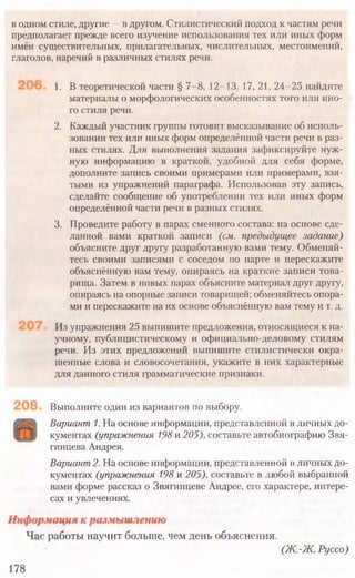 Выполните один из вариантов по выбору.
Вариант 1. На основе информации, представленной в личных до-
кументах (упражнения 198 и 205), составьте автобиографию Звя-
гинцева Андрея.
Вариант 2. На основе информации, представленной в личных до-
кументах (упражнения 198 и 205), составьте в любой выбранной
вами форме рассказ о Звягинцеве Андрее, его характере, интере­
сах и увлечениях.
Час работы научит больше, чем день объяснения.
(Ж .-Ж . Руссо)
178
в одном стиле, другие —в другом. Стилистический подход к частям речи
предполагает прежде всего изучение использования тех или иных форм
имён существительных, прилагательных, числительных, местоимений,
глаголов, наречий в различных стилях речи.
1. В теоретической части § 7-8, 12-13, 17, 21, 24-25 найдите
материалы о морфологических особенностях того или ино-
го стиля речи.
2. Каждый участник группы готовит высказывание об исполь-
зовании тех или иных форм определённой части речи в раз-
ных стилях. Для выполнения задания зафиксируйте нуж-
ную информацию в краткой, удобной для себя форме,
дополните запись своими примерами или примерами, взя-
тыми из упражнений параграфа. Использовав эту запись,
сделайте сообщение об употреблении тех или иных форм
определённой части речи в разных стилях.
3. Проведите работу в парах сменного состава: на основе сде-
ланной вами краткой записи (см. предыдущее задание)
объясните друг другу разработанную вами тему. Обменяй-
тесь своими записями с соседом по парте и перескажите
объяснённую вам тему, опираясь на краткие записи това-
рища. Затем в новых парах объясните материал друг другу,
опираясь на опорные записи товарищей; обменяйтесь опора-
ми и перескажите на их основе объяснённую вам тему и т. д.
Из упражнения 25 выпишите предложения, относящиеся к на-
учному, публицистическому и официально-деловому стилям
речи. Из этих предложений выпишите стилистически окра-
шенные слова и словосочетания, укажите в них характерные
для данного стиля грамматические признаки.
 