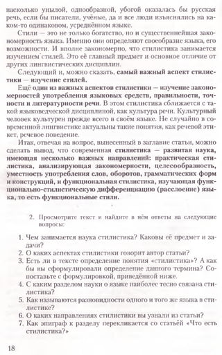 насколько унылой, однообразной, убогой оказалась бы русская
речь, если бы писатели, учёные, да и все люди изъяснялись на ка-
ком-то одинаковом, усреднённом языке.
Стили —это не только богатство, но и существеннейшая зако-
номерность языка. Именно они определяют своеобразие языка, его
возможности. И вполне закономерно, что стилистика занимается
изучением стилей. Это её главный предмет и основное отличие от
других лингвистических дисциплин.
Следующий и, можно сказать, самый важный аспект стилис-
тики —изучение стилей.
Ещё один из важных аспектов стилистики —изучение законо-
мерностей употребления языковых средств, правильности, точ-
ности и литературности речи. В этом стилистика сближается с та-
кой языковедческой дисциплиной, как культура речи. Культурный
человек культурен прежде всего в своём языке. Не случайно в со-
временной лингвистике актуальны такие понятия, как речевой эти-
кет, речевое поведение.
Итак, отвечая на вопрос, вынесенный в заглавие статьи, можно
сделать вывод, что современная стилистика — развитая наука,
имеющая несколько важных направлений: практическая сти-
листика, анализирующая закономерности, целесообразность,
уместность употребления слов, оборотов, грамматических форм
и конструкций, и функциональная стилистика, изучающая функ-
ционально-стилистическую дифференциацию (расслоение) язы-
ка, то есть функциональные стили
2. Просмотрите текст и найдите в нём ответы на следующие
вопросы:
1. Чем занимается наука стилистика? Каковы её предмет и за-
дачи?
2. О каких аспектах стилистики говорит автор статьи?
3. Есть ли в тексте определение понятия «стилистика»? А как
бы вы сформулировали определение данного термина? Со-
поставьте с формулировкой, приведённой ниже.
4. С каким разделом науки о языке наиболее тесно связана сти-
листика?
5. Как называются разновидности одного и того же языка в сти-
листике?
6. О каких направлениях стилистики вы узнали из статьи?
7. Как эпиграф к разделу перекликается со статьёй «Что есть
стилистика?»
18
 