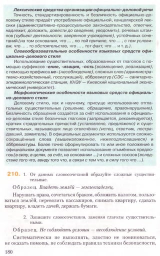 Лексические средства организации официально-деловой речи
Точность, стандартизированность и безличность официально-де-
ловому стилю придаёт употребление официальной, канцелярской лек-
сики (административно-процессуальное законодательство, ответчик,
надлежит, доложить, довести до сведения, уведомить), речевых штам-
пов (субъект деятельности, вверенное учреждение), устойчивых соче-
таний (на том основании, ч т о , по той причине, что ..., с тем услови-
ем, что ..., то обстоятельство, что ..., тотфакт, что ... и т. д.).
Словообразовательные особенности языковых средств офи-
циально-делового стиля
Использование существительных, образованных от глаголов с по-
мощью суффиксов -ение, -изация, -ость ( возмещение, реализация),
с помощью префикса н е -(несоблюдение), сложных слов (администра-
тивно-хозяйственный, госслужащий), аббревиатур (СЭС —санитарно-
эпидемиологическая станция, КНЭУ — Киевский национальный эконо-
мический университет).
Морфологические особенности языковых средств официаль-
но-делового стиля
Деловому стилю, как и научному, присуще использование отгла-
гольных существительных (решение, обращение, правонарушение).
Безличность обращения создаётся за счёт использования в официаль-
но-деловом стиле безличных глаголов (запрещается, рекомендуется),
кратких страдательных причастий (установлено, предложено) и суще-
ствительных, называющих лицо отвлечённо (истец, ответчик, постра-
давший, заявитель). В официальных документах используются сложно-
сокращ ённые слова (вы ш еизложенное, ниж еподписавш иеся) и
аббревиатуры. Более точно сформулировать то или иное положение в
официальном документе позволяет использование отымённых предло-
гов (в силу, в целях, за счёт, на основании...) и сложных союзов (вслед-
ствие того что, ввиду того что, в связи с тем что, в силу того что...).
1. От данных словосочетаний образуйте сложные существи-
тельные.
Образец. Владеть землёй —землевладелец.
Нарушать права, сочетаться браком, обложить налогом, пользо-
ваться землёй, перевозить пассажиров, снимать квартиру, сдавать
квартиру, владеть дачей, держать бумаги.
2. Запишите словосочетания, заменяя глаголы существитель­
ными.
Образец. Не соблюдать условия —несоблюдение условий.
Систематически не выполнять, злостно не повиноваться,
не оказать помощь, не соблюдать правила техники безопасности,
180
 