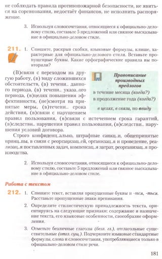 не соблюдать правила противопожарной безопасности, не явить-
ся на соревнования, недостаёт финансов, не исполнить распоря-
жение.
3. Используя словосочетания, относящиеся к официально-дело-
вому стилю, составьте 5 предложений или связное высказыва-
ние в официально-деловом стиле.
1. Спишите, раскрыв скобки, языковые формулы, клише, ха-
рактерные для официально-делового стиля. Вставьте про-
пущенные буквы. Какие орфографические правила вы по-
вторили?
(В)связи с переходом на дру-
гую работу, (в) Виду сложившихся
обстоятельств, (в) течени.. данно-
го периода, (в) течени.. указа..ого
периода, (в)целях повышения эф-
фективности, (не)смотря на при-
нятые меры, (в)течени.. срока
действия, (в)связи с нарушением
правил пользования, (в)связи с истечением срока гарантий
(в)следстви.. нарушения правил пользования, (в)следстви.. нару-
шения условий договора.
Строго конфиденц..ально, штрафные санкц..и, общепринятые
принципы, в связи с реорганизаций, организац..я и проведение, реа-
лизация поставленных задач, компенсация затрат, реорганизац..я про-
изводства.
2. Используя словосочетания, относящиеся к официально-дело-
вому стилю, составьте 5 предложений или связное высказыва-
ние в официально-деловом стиле.
1. Спишите текст, вставляя пропущенные буквы и -тся, -ться.
Расставьте пропущенные знаки препинания.
2. Определите стилистическую принадлежность текста, ори-
ентируясь на следующие признаки: содержание и назначе-
ние текста, его языковые особенности, своеобразие оформ-
ления.
3. Отметьте безличные глаголы (безл. гл.), отглагольные суще-
ствительные (отгл.сущ.).Подчеркните языковые стандартные
формулы, слова и словосочетания, употребляющиеся только в
официально-деловом стиле речи.
181
 