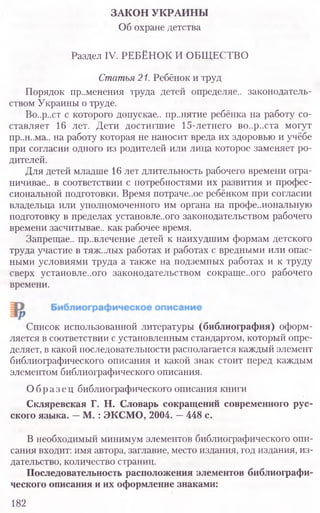 ЗАКОН УКРАИНЫ
Об охране детства
Раздел IV. РЕБЁНОК И ОБЩЕСТВО
Статья 21. Ребёнок и труд
Порядок пр..менения труда детей определяе.. законодатель-
ством Украины о труде.
Во..р..ст с которого допускае.. пр..нятие ребёнка на работу со-
ставляет 16 лет. Дети достигшие 15-летнего во..р..ста могут
пр..н..ма.. на работу которая не наносит вреда их здоровью и учёбе
при согласии одного из родителей или лица которое заменяет ро-
дителей.
Для детей младше 16 лет длительность рабочего времени огра-
ничивав.. в соответствии с потребностями их развития и профес-
сиональной подготовки. Время потраче..ое ребёнком при согласии
владельца или уполномоченного им органа на профе..иональную
подготовку в пределах установле..ого законодательством рабочего
времени засчитывав., как рабочее время.
Запрещав.. пр..влечение детей к наихудшим формам детского
труда участие в тяж..лых работах и работах с вредными или опас-
ными условиями труда а также на подземных работах и к труду
сверх установле..ого законодательством сокраще..ого рабочего
времени.
Список использованной литературы (библиография) оформ-
ляется в соответствии с установленным стандартом, который опре-
деляет, в какой последовательности располагается каждый элемент
библиографического описания и какой знак стоит перед каждым
элементом библиографического описания.
Образец библиографического описания книги
Скляревская Г. Н. Словарь сокращений современного рус-
ского языка. —М. : ЭКСМО, 2004. —448 с.
В необходимый минимум элементов библиографического опи-
сания входит: имя автора, заглавие, место издания, год издания, из-
дательство, количество страниц.
Последовательность расположения элементов библиографи-
ческого описания и их оформление знаками:
182
 