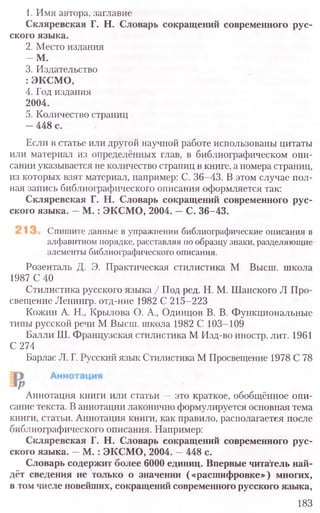 1. Имя автора, заглавие
Скляревская Г. Н. Словарь сокращений современного рус-
ского языка.
2. Место издания
- М .
3. Издательство
: ЭКСМО,
4. Год издания
2004.
5. Количество страниц
—448 с.
Если в статье или другой научной работе использованы цитаты
или материал из определённых глав, в библиографическом опи-
сании указывается не количество страниц в книге, а номера страниц,
из которых взят материал, например: С. 36-43. В этом случае пол-
ная запись библиографического описания оформляется так:
Скляревская Г. Н. Словарь сокращений современного рус-
ского языка. —М. : ЭКСМО, 2004. —С. 36-43.
Спишите данные в упражнении библиографические описания в
алфавитном порядке, расставляя по образцу знаки, разделяющие
элементы библиографического описания.
Розенталь Д. Э. Практическая стилистика М Высш. школа
1987 С 40
Стилистика русского языка / Под ред. Н. М. Шанского Л Про-
свещение Ленингр. отд-ние 1982 С 215-223
Кожин А. Н., Крылова О. А., Одинцов В. В. Функциональные
типы русской речи М Высш. школа 1982 С 103-109
Балли Ш. Французская стилистика М Изд-во иностр. лит. 1961
С 274
Барлас Л. Г. Русский язык Стилистика М Просвещение 1978 С 78
Аннотация книги или статьи —это краткое, обобщённое опи-
сание текста. В аннотации лаконично формулируется основная тема
книги, статьи. Аннотация книги, как правило, располагается после
библиографического описания. Например:
Скляревская Г. Н. Словарь сокращений современного рус-
ского языка. —М .: ЭКСМО, 2004. —448 с.
Словарь содержит более 6000 единиц. Впервые читатель най-
дёт сведения не только о значении («расшифровке») многих,
в том числе новейших, сокращений современного русского языка,
183
 