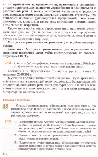но и о правильном их произношении, возможности склонения,
а также о допустимых вариантах употребления в официальной и
разговорной речи. Словарь необходим журналистам, редакто-
рам, преподавателям вузов, школьным учителям, студентам. Он
привлечёт внимание руководителей предприятий, политиков,
экономистов, юристов, а также всех изучающих русский язык,
в том числе иностранцев.
Кроме аннотаций к книге, справочная аннотация может содер-
жать краткую, точную информацию о документе, продукции,
объекте с точки зрения его назначения, содержания, вида, формы и
других особенностей. Например:
Методика нормирования погрешности узлов учёта энергоре-
сурсов.
Аннотация: Методика предназначена для определения по-
грешности измерения узлов учёта энергоресурсов, не соответ-
ствующих ГОСТу.
Спишите библиографическое описание и аннотацию. В библио-
графическом описании расставьте пропущенные знаки.
Солганик Г. Я. Практическая стилистика русского языка М
Академия 2006 304 с.
В учебном пособии полно и системно изложен курс практичес-
кой стилистики, включающий в себя разделы как функциональной
стилистики, стилистики речи, так и культуры речи. Главная задача
книги —развить стилистическую грамотность и научить оценивать
литературные качества текста.
Стандартизированность официально-делового стиля, его
намеренная холодность и неэмоциональность используются ав-
торами художественных произведений как средство, ярко ха­
рактеризующее героя.
1. Прочитайте письмо Алексея Александровича Каренина к же-
не Анне из романа Л. Н. Толстого «Анна Каренина». Каким
вы представили себе этого героя? Какие стилистические осо-
бенности письма повлияли на ваше представление о нём?
2. Спишите текст, вставляя пропущенные буквы и расставляя
недостающие знаки препинания.
3. Подчеркните существительные, образованные от глагола,
краткие причастия и другие слова и словосочетания, обычно
используемые в официально-деловой речи.
184
 