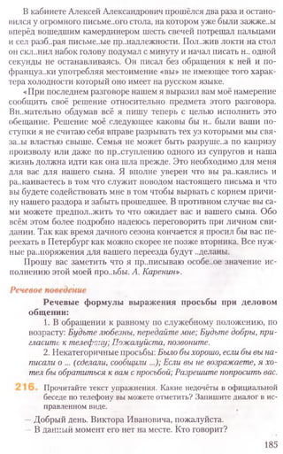 В кабинете Алексей Александрович прошёлся два раза и остано-
вился у огромного письме..ого стола, на котором уже были зажже..ы
вперёд вошедшим камердинером шесть свечей потрещал пальцами
и сел разб..рая письме..ые пр..надлежности. Пол..жив локти на стол
он скл..нил набок голову подумал с минуту и начал писать н.. одной
секунды не останавливаясь. Он писал без обращения к ней и по-
француз..ки употребляя местоимение «вы» не имеющее того харак-
тера холодности который оно имеет на русском языке.
«При последнем разговоре нашем я выразил вам моё намерение
сообщить своё решение относительно предмета этого разговора.
Вн..мательно обдумав всё я пишу теперь с целью исполнить это
обещание. Решение моё следующее каковы бы н.. были ваши по-
ступки я не считаю себя вправе разрывать тех уз которыми мы свя-
за..ы властью свыше. Семья не может быть разруше..а по капризу
произволу или даже по преступлению одного из супругов и наша
жизнь должна идти как она шла прежде. Это необходимо для меня
для вас для нашего сына. Я вполне уверен что вы ра..каялись и
ра..каиваетесь в том что служит поводом настоящего письма и что
вы будете содействовать мне в том чтобы вырвать с корнем причи-
ну нашего раздора и забыть прошедшее. В противном случае вы са-
ми можете предпол..жить то что ожидает вас и вашего сына. Обо
всём этом более подробно надеюсь переговорить при личном сви-
дании. Так как время дачного сезона кончается я просил бы вас пе-
реехать в Петербург как можно скорее не позже вторника. Все нуж-
ные распоряжения для вашего переезда будут ..деланы.
Прошу вас заметить что я приписываю особе..ое значение ис-
полнению этой моей про..ьбы. А. Каренин».
Речевые формулы выражения просьбы при деловом
общении:
1. В обращении к равному по служебному положению, по
возрасту: Будьте любезны, передайте мне; Будьте добры, при-
гласите к телефспу; Пожалуйста, позвоните.
2. Некатегоричные просьбы: Было бы хорошо, если бы вы на-
писали о ... (сделали, сообщили ...); Если вы не возражаете, я хо-
тел бы обратиться к вам с просьбой; Разрешите попросить вас.
Прочитайте текст упражнения. Какие недочёты в официальной
беседе по телефону вы можете отметить? Запишите диалог в ис-
правленном виде.
—Добрый день. Виктора Ивановича, пожалуйста.
—В данный момент его нет на месте. Кто говорит?
185
 