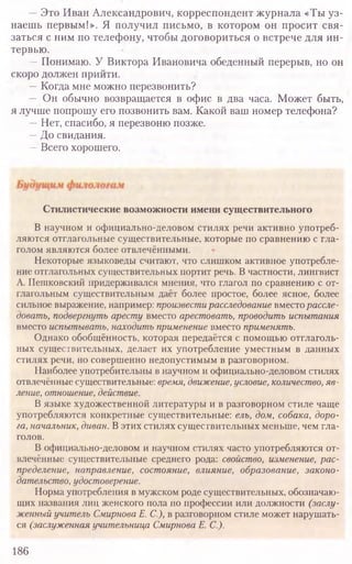 —Это Иван Александрович, корреспондент журнала «Ты уз-
наешь первым!». Я получил письмо, в котором он просит свя-
заться с ним по телефону, чтобы договориться о встрече для ин-
тервью.
—Понимаю. У Виктора Ивановича обеденный перерыв, но он
скоро должен прийти.
—Когда мне можно перезвонить?
— Он обычно возвращается в офис в два часа. Может быть,
я лучше попрошу его позвонить вам. Какой ваш номер телефона?
—Нет, спасибо, я перезвоню позже.
—До свидания.
—Всего хорошего.
186
Стилистические возможности имени существительного
В научном и официально-деловом стилях речи активно употреб-
ляются отглагольные существительные, которые по сравнению с гла-
голом являются более отвлечёнными.
Некоторые языковеды считают, что слишком активное употребле-
ние отглагольных существительных портит речь. В частности, лингвист
А. Пешковский придерживался мнения, что глагол по сравнению с от-
глагольным существительным даёт более простое, более ясное, более
сильное выражение, например: произвести расследование ъмесго рассле-
довать, подвергнуть аресту вместо арестовать, проводить испытания
вместо испытывать, находить применение вместо применять.
Однако обобщённость, которая передаётся с помощью отглаголь-
ных существительных, делает их употребление уместным в данных
стилях речи, но совершенно недопустимым в разговорном.
Наиболее употребительны в научном и официально-деловом стилях
отвлечённые существительные: время, движение, условие, количество, яв-
ление, отношение, действие.
В языке художественной литературы и в разговорном стиле чаще
употребляются конкретные существительные: ель, дом, собака, доро-
га, начальник, диван. В этих стилях существительных меньше, чем гла-
голов.
В официально-деловом и научном стилях часто употребляются от-
влечённые существительные среднего рода: свойство, изменение, рас-
пределение, направление, состояние, влияние, образование, законо-
дательство, удостоверение.
Норма употребления в мужском роде существительных, обозначаю-
щих названия лиц женского пола по профессии или должности (заслу-
женный учитель Смирнова Е. С.), в разговорном стиле может нарушать-
ся (заслуженная учительница Смирнова Е. С.).
 