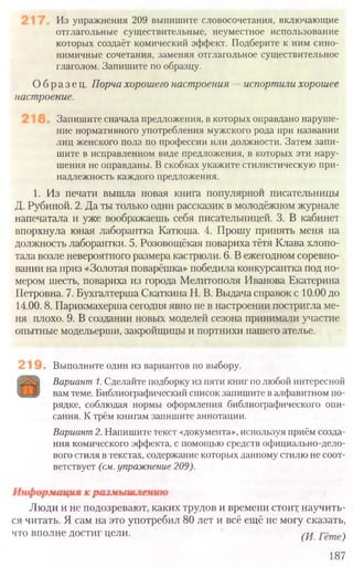 Выполните один из вариантов по выбору.
Вариант1.Сделайте подборку из пяти книг по любой интересной
вам теме. Библиографический список запишите в алфавитном по-
рядке, соблюдая нормы оформления библиографического опи-
сания. К трём книгам запишите аннотации.
Вариант2.Напишите текст «документа», используя приём созда-
ния комического эффекта, с помощью средств официально-дело-
вого стиля в текстах, содержание которых данному стилю не соот-
ветствует (см.упражнение209).
Люди и не подозревают, каких трудов и времени стоит научить-
ся читать. Я сам на это употребил 80 лет и всё ещё не могу сказать,
что вполне достиг цели. (И. Гёте)
187
Из упражнения 209 выпишите словосочетания, включающие
отглагольные существительные, неуместное использование
которых создаёт комический эффект. Подберите к ним сино-
нимичные сочетания, заменяя отглагольное существительное
глаголом. Запишите по образцу.
Образец. Порча хорошего настроения —испортили хорошее
настроение.
Запишите сначала предложения, в которых оправдано наруше-
ние нормативного употребления мужского рода при названии
лиц женского пола по профессии или должности. Затем запи-
шите в исправленном виде предложения, в которых эти нару-
шения не оправданы. В скобках укажите стилистическую при-
надлежность каждого предложения.
1. Из печати вышла новая книга популярной писательницы
Д. Рубиной. 2. Да ты только один рассказик в молодёжном журнале
напечатала и уже воображаешь себя писательницей. 3. В кабинет
впорхнула юная лаборантка Катюша. 4. Прошу принять меня на
должность лаборантки. 5. Розовощёкая повариха тётя Клава хлопо-
тала возле невероятного размера кастрюли. 6. В ежегодном соревно-
вании на приз «Золотая поварёшка» победила конкурсантка под но-
мером шесть, повариха из города Мелитополя Иванова Екатерина
Петровна. 7. Бухгалтерша Скаткина Н. В. Выдача справок с 10.00 до
14.00.8. Парикмахерша сегодня явно не в настроении постригла ме-
ня плохо. 9. В создании новых моделей сезона принимали участие
опытные модельерши, закройщицы и портнихи нашего ателье.
 