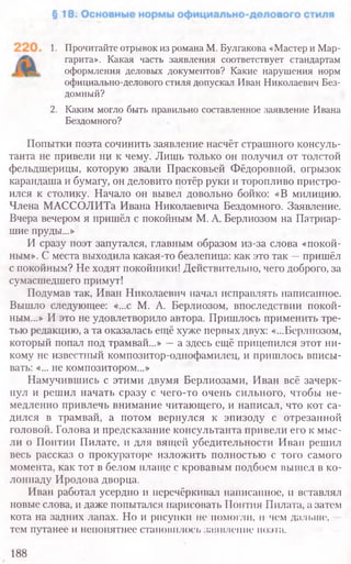 1. Прочитайте отрывок из романа М. Булгакова «Мастер и Мар­
гарита». Какая часть заявления соответствует стандартам
оформления деловых документов? Какие нарушения норм
официально-делового стиля допускал Иван Николаевич Без­
домный?
2. Каким могло быть правильно составленное заявление Ивана
Бездомного?
Попытки поэта сочинить заявление насчёт страшного консуль-
танта не привели ни к чему. Лишь только он получил от толстой
фельдшерицы, которую звали Прасковьей Фёдоровной, огрызок
карандаша и бумагу, он деловито потёр руки и торопливо пристро-
ился к столику. Начало он вывел довольно бойко: «В милицию.
Члена МАССОЛИТа Ивана Николаевича Бездомного. Заявление.
Вчера вечером я пришёл с покойным М. А. Берлиозом на Патриар-
шие пруды...»
И сразу поэт запутался, главным образом из-за слова «покой-
ным». С места выходила какая-то безлепица: как это так —пришёл
с покойным? Не ходят покойники! Действительно, чего доброго, за
сумасшедшего примут!
Подумав так, Иван Николаевич начал исправлять написанное.
Вышло следующее: «...с М. А. Берлиозом, впоследствии покой-
ным...» И это не удовлетворило автора. Пришлось применить тре-
тью редакцию, а та оказалась ещё хуже первых двух: «...Берлиозом,
который попал под трамвай...» —а здесь ещё прицепился этот ни-
кому не известный композитор-однофамилец, и пришлось вписы-
вать: «... не композитором...»
Намучившись с этими двумя Берлиозами, Иван всё зачерк-
нул и решил начать сразу с чего-то очень сильного, чтобы не-
медленно привлечь внимание читающего, и написал, что кот са-
дился в трамвай, а потом вернулся к эпизоду с отрезанной
головой. Голова и предсказание консультанта привели его к мыс-
ли о Понтии Пилате, и для вящей убедительности Иван решил
весь рассказ о прокураторе изложить полностью с того самого
момента, как тот в белом плаще с кровавым подбоем вышел в ко-
лоннаду Иродова дворца.
Иван работал усердно и перечёркивал написанное, и вставлял
новые слова, и даже попытался нарисовать Понтия Пилата, а затем
кота на задних лапах. Но и рисунки не помогли, н чем дальше,
тем путанее и непонятнее становилось заявление поэта.
188
 