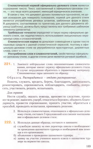 1. Замените нейтральные слова синонимичными словосочета­
ниями, которые имеют окраску официально-делового стиля.
В случае затруднения обратитесь к справочному материалу.
Синонимичные пары запишите по образцу.
Образец. Распорядиться —отдать распоряжение.
Помочь, служить, вредить, беречь, благодарить, расследовать,
ремонтировать, соревноваться, поблагодарить, сообщить, попро-
сить, участвовать, решать, испытывать.
Для справок
Нести службу, оказать помощь, произвести следствие, произ-
вести ремонт, наносить ущерб, относиться бережно, объявить благо-
дарность, провести соревнование, принять участие, обратиться с
просьбой, проводить испытания, принимать решение.
2. Используя словосочетания, относящиеся к официально-дело-
вомустилю, составьте 5 предложений или связное высказыва-
ние в официально-деловом стиле.
1. Используя данные образцы, составьте и запишите:
а) служебную записку на имя директора школы о необходимос-
ти проведения шахматного турнира и необходимой вам помо-
щи в его организации;
б) объявление о проведении шахматного турнира;
в) заявку на участие учеников вашего класса в шахматном тур-
нире на первенство школы.
189
Стилистической нормой официально-делового стиля является
содержание текста. Текст, составленный в официально-деловом сти­
ле, — это чаще всего документ, имеющий юридическое значение.
В связи с тем, что документ должен пониматься однозначно, не да­
вая основания для неверного толкования, нормой для данного стиля
является употребление речевых штампов, шаблонных форм и фраз.
В документе, составляемом по принятому для данного документа об­
разцу (шаблону), должны быть представлены все требуемые шаблоном
элементы (реквизиты).
Требование точности определяет и такую норму официально-де­
лового стиля, как недопустимость использования эмоционально окра­
шенных слов и словосочетаний.
Стилистическая норма не допускает совмещения в одном тексте
языковых средств с разной стилистической окраской, поэтому в офи­
циально-деловом стиле не употребляются просторечные, диалектные
слова, сленг и т. п.
Употребление слов и словосочетаний, свойственных официаль­
но-деловому стилю, в других стилях речи является речевой ошибкой.
 