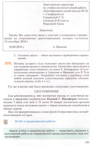 2. Составьте диалог —обмен мнениями о проведённых соревно-
ваниях.
Штампы делового стиля позволяют писателям обыгрывать их
для создания иронии в произведении. Прочитайте приведённое в
упражнении «удостоверение» из книги Е. Никифорова «Сенти-
ментальная командировка в Германию и Францию, или В Тулу
со своим самоваром». Попробуйте составить в подобном стиле
любой деловой документ (удостоверение, заявление, объясни-
тельную записку, отчёт и т. п.).
Тут же в вагоне мне было выписано следующее удостоверение:
УДОСТОВЕРЕНИЕ
Сим удостоверяется, что маститый никому не известный пи-
сатель и труженик воображения Евгений Г. Никифоров действи-
тельно 1 июля сего года в 15 часов 10 минут московского времени
прорвался сквозь железный занавес с двумя кожаными чемоданами и
чёрной сумкой.
При сём присутствовала и оный факт беспристрастно засвиде-
тельствовала его муза.
Задача отчёта о проделанной работе — представить сведения о
выполненной работе за определённый период деятельности лица или
организации.
191
 