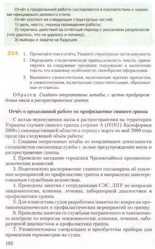 1. Прочитайте текстотчёта. Укажите структурные части документа.
2. Определите стилистическую принадлежность текста, ориен-
тируясь на следующие признаки: содержание и назначение
текста, его языковые особенности, своеобразие оформления.
3. Выпишите словосочетания, включающие краткие причастия,
и словосочетания, включающие существительные, образован-
ные от глагола.
Образец. Созданы оперативные штабы; с целью предупреж-
дения ввоза и распространения гриппа.
Отчёт о проделанной работе по профилактике свиного гриппа
С целью недопущения ввоза и распространения на территории
Украины случаев свиного гриппа («грипп A (H1N1) Калифорния
2009») санэпидстанцией области в период с марта по май 2009 года
проделан следующий объём работы:
1. Созданы оперативные штабы по координации деятельности
специалистов госсанэпидслужбы с целью предупреждения ввоза и
распространения гриппа.
2. Проведено заседание городских Чрезвычайных противоэпи-
демических комиссий.
3. Подготовлено распоряжение главного госсанврача об усиле-
нии мероприятий по профилактике гриппа и направлено заинтере-
сованным служебным ведомствам.
4. Проведены занятия с сотрудниками СЭС, ЛПУ по вопросам
эпидемиологии, клиники, лечения, лабораторной диагностики и
профилактики гриппа.
5. Для плавсостава судов разработана памятка по вопросам про-
тивоэпидемических и профилактических мероприятий по гриппу.
6. Проведены занятия со службами пограничного и таможенно-
го контроля по вопросам эпидемиологии, клиники, лечения, лабо-
раторной диагностики и профилактики гриппа.
7. Укомплектованы спецукладки и приобретены приборы для
проведения термометрии на судах.
192
Отчёт о проделанной работе составляется в соответствии с норма-
ми официально-делового стиля.
Отчёт состоит из следующих структурных частей:
1) цель, место, период проведения работы;
2) перечень действий за отчётный период с указанием результатов
(что удалось, что не удалось и почему);
3) выводы и задачи на будущее.
 