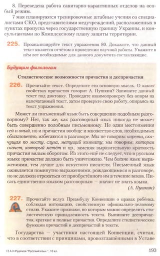 8. Переведена работа санитарно-карантинных отделов на осо-
бый режим.
7 мая планируются тренировочные штабные учения со специа-
листами СКО, представителями медучреждений, расположенных в
пунктах пропуска через государственную границу Украины, и кон-
сультантами по Комплексному плану защиты территории.
Проанализируйте текст упражнения 80. Докажите, что данный
текст является отчётом о проведении научной работы. Укажите в
нём все необходимые для данного документа составляющие.
13 А.Н.Рудяков "Русский язык ", 10 кл. 193
Стилистические возможности причастия и деепричастия
Прочитайте текст. Определите его основную мысль. О каких
свойствах причастия говорит А. Пушкин? Запишите данный
текст под диктовку. Проведите взаимопроверку без опоры на
напечатанный текст, затем проверьте свою работу, опираясь на
текст упражнения.
Может ли письменный язык быть совершенно подобным разго-
ворному? Нет, так же, как разговорный язык никогда не может
быть совершенно подобным письменному. Не одни местоимения
сей и оный, но и причастия вообще и множество слов, необходимых
обыкновенно, избегаются в разговоре. Мы не говорим: карета, ска-
чущая по мосту, слуга, метущий комнату, мы говорим: которая
скачет, который метёт и пр., заменяя выразительную краткость
причастия вялым оборотом. Из этого ещё не следует, что в русском
языке причастие должно быть уничтожено. Чем богаче язык выра-
жениями, тем лучше для искусного писателя. Письменный язык
оживляется поминутно выражениями, рождающимися в разговоре,
но недолжен отрекаться от приобретённого им в течение веков. Пи-
сать единственно языком разговорным —значит не знать языка.
(А. Пушкин)
Прочитайте вслух Преамбулу Конвенции о правах ребёнка,
соблюдая интонацию, свойственную официально-деловому
стилю. Укажите признаки, по которым можно определить сти-
листическую принадлежность текста. Выпишите деепричас-
тия, краткие и полные причастия. Определите стилистические
функции причастий и деепричастий в тексте.
Государства — участники настоящей Конвенции, считая,
что в соответствии с принципами, провозглашёнными в Уставе
 