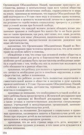 Организации Объединённых Наций, признание присущего до-
стоинства, равных и неотъемлемых прав всех членов общества
является основой обеспечения свободы, справедливости и мира
на земле, принимая,во внимание, что народы Объединённых На-
ций подтвердили в Уставе свою веру в основные права человека,
в достоинство и ценность человеческой личности и преисполне-
ны решимости содействовать социальному прогрессу и улучше-
нию условий жизни при большей свободе,
признавая, что каждый человек должен обладать всеми ука-
занными правами и свободами без какого бы то ни было разли-
чия по таким признакам, как раса, цвет кожи, пол, язык, религия,
политические или иные убеждения, национальное или социаль-
ное происхождение, имущественное положение, рождение или
иные обстоятельства,
напоминая, что Организация Объединённых Наций во Все-
общей декларации прав человека провозгласила, что дети имеют
право на особую заботу и помощь,
убеждённые в том, что семье как основной ячейке общества и
естественной среде для роста и благополучия всех её членов и
особенно детей должны быть предоставлены необходимые защи-
та и содействие с тем, чтобы она могла полностью возложить на
себя обязанности в рамках общества,
признавая, что ребёнку для полного и гармоничного развития
его личности необходимо расти в семейном окружении, в атмо-
сфере счастья, любви и понимания,
считая, что ребёнок должен быть полностью подготовлен к
самостоятельной жизни в обществе и воспитан в духе идеалов,
провозглашённых в Уставе Организации Объединённых Наций,
и особенно в духе мира, достоинства, терпимости, свободы, ра-
венства и солидарности,
принимая во внимание, что необходимость в такой особой за-
щите ребёнка была предусмотрена в Женевской декларации прав
ребенка и признана во Всеобщей декларации прав человека,
а также уставах и соответствующих документах специализиро-
ванных учреждений и международных организаций, занимаю-
щихся вопросами благополучия детей,
ссылаясь на положения Декларации о социальных и право-
вых принципах, касающихся защиты и благополучия детей, осо-
бенно при передаче детей на воспитание и их усыновление на на-
циональном и международном уровнях,
признавая, что во всех странах мира есть дети, живущие в
исключительно трудных условиях, и что такие дети нуждаются в
особом внимании,
194
 