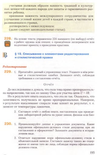 На основе текста упражнения 224 напишите (по выбору) отчёт:
о работе кружка или секции; о проведённом эксперименте или
подготовке проекта; о проведении практики.
1. Прочитайте данный в упражнении текст. Укажите в нём рече-
вые и стилистические ошибки. Запишите отчёт, соблюдая
требования к составлению отчёта.
Отчёт
До исследования я думала, что сила тока прямо пропорциональ-
на напряжению, так как по закону Ома для участка цепи U = IR.
Но в результате опыта оказалось, что это не так. Оказалось, что
зависимость получилась не прямо пропорциональная. Наверное,
презультате накаливание спирали тоже влияет на результат, т. е.
зависит от температуры лампочки.
2. Составьте отчёт о любом опыте, поставленном при проведе-
нии лабораторной работы на уроке химии, физики или био-
логии.
1. Проанализируйте данные в упражнении документы. Какие
нарушения официально-делового стиля допущены при их
составлении и оформлении? Запишите документы в исправ-
ленном виде.
2. Отметьте нарушение норм официально-делового стиля в
объяснительной записке. Составьте записку такого же содер-
жания от имени того же лица, соблюдая нормы официально-
делового стиля.
195
учитывая должным образом важность традиций и культур-
ных ценностей каждого народа для защиты и гармоничного раз-
нития ребенка,
иризнавая важность международного сотрудничества для
улучшения условий жизни детей в каждой стране, в частности в
развивающихся странах,
договорились о нижеследующем:
(далее следуют законодательные статьи).
 