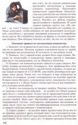 вам совет. За эту неделю внимательно
прочитайте инструкцию к каждому
элементу компьютера. Прочитайте
внимательно гарантийные обязатель-
ства покупателя (так как именно по ним
вы можете предъявлять претензии про-
давцу). Изучите все файлы справки,
прилагающиеся с драйверами. И самое
главное правило звучит так: «Не уве-
рен —не лезь!» Главное, не торопитесь. Изучайте все ошибки, ко-
торые допускаете, чтобы избежать их при дальнейшей эксплуата-
ции, советуйтесь с друзьями, знающими компьютер, и опирайтесь
на их советы. Не стесняйтесь звонить на фирму и уточнять различ-
ные вопросы. Они обязаны отвечать на них, так как это их работа.
Основные правила по эксплуатации компьютера
1. Помните, что компьютер не роскошь, а средство работы. При-
чём не из дешёвых. Поэтому держите компьютер вдали от людей,
не умеющих им пользоваться. В частности, от маленьких детей.
2. Помните, что у каждой вещи должен быть один хозяин. По-
этому не подпускайте к компьютеру ваших друзей и знакомых.
Они могут так напортачить, что не оберётесь потом бед.
3. Помните, что компьютер может заболеть и даже умереть. По-
этому почаще используйте антивирусы. Для профилактики хотя
бы раз в месяц. Акогда берёте у друзей новую игрушку, то сразу же,
как только вставите её в CD-ROM, запускайте антивирусную про-
верку этого диска. Также всё, что попадает в ваш компьютер из
внешних источников, должно сканироваться на наличие вирусов.
Я имею в виду Интернет, электронную почту, локальную сеть, вин-
честер друга и т. д. Иначе будьте готовы проститься как минимум с
результатами своей работы.
4. Знайте, что компьютер не прощает ошибок. Поэтому если вы
не уверены в каком-либо действии —не делайте его. Иначе можете
проститься с компьютером. Только после продолжительной рабо-
ты с компьютером вы сможете предугадывать его действия и не до-
пускать ошибок. Мой совет. Прочитайте вначале пару книжек по
операционной системе, популярным прикладным программам и
лишь после этого вы станете квалифицированным пользователем
и сможете свободно работать с компьютером.
5. Самое главное —не пасуйте перед трудностями. Если что-то
не понятно, позовите друга, который знает, как пользоваться ком-
пьютером, и он всегда будет рад показать вам, какой он крутой ком-
пьютерщик. Если такого друга нет, то фирма-продавец всегда вам
198
 